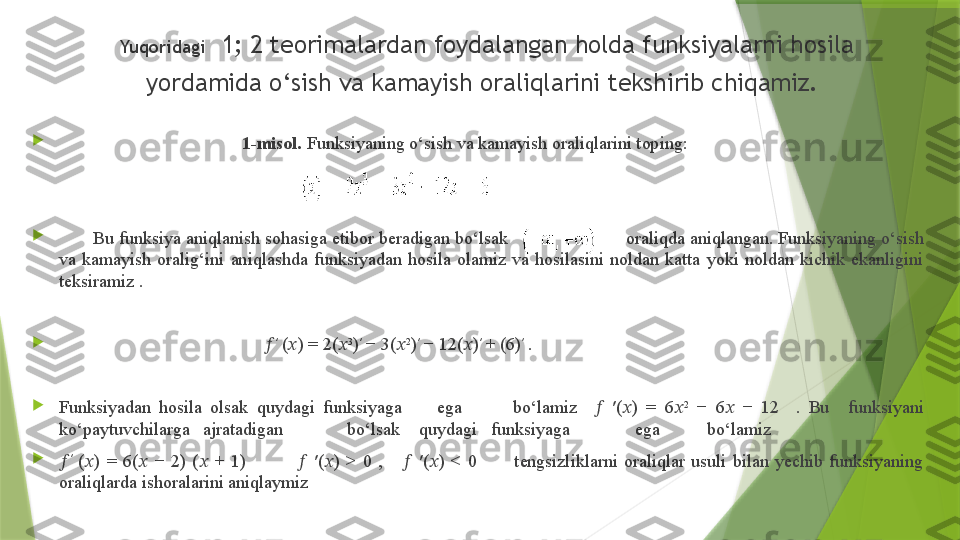 Yuqoridagi   1; 2 teorimalardan foydalangan holda funksiyalarni hosila 
yordamida o‘sish va kamayish oraliqlarini tekshirib chiqamiz.  

                                         1-misol.  Funksiyaning o‘sish va kamayish oraliqlarini toping: 
                                                                                            

        Bu funksiya aniqlanish sohasiga etibor beradigan bo‘lsak                          oraliqda aniqlangan. Funksiyaning o‘sish 
va  kamayish  oralig‘ini  aniqlashda  funksiyadan  hosila  olamiz  va  hosilasini  noldan  katta  yoki  noldan  kichik  ekanligini 
teksiramiz  .

                                             ?????? ′
  ( ?????? ) = 2( ?????? 3
) ′
 − 3( ?????? 2
) ′
 − 12( ?????? ) ′
 + (6) ′
 .

Funksiyadan  hosila  olsak  quydagi  funksiyaga  ega  bo‘lamiz   	
??????   ′( ?????? )  =  6 ?????? 2
  −  6 ??????   −  12    .  Bu  funksiyani 
ko‘paytuvchilarga  ajratadigan  bo‘lsak  quydagi  funksiyaga  ega  bo‘lamiz 

?????? ′
  ( ?????? )  =  6( ??????   −  2)  ( ??????   +  1)               	
??????   ′( ?????? )  >  0  ,      ??????   ′( ?????? )  <  0            tengsizliklarni  oraliqlar  usuli  bilan  yechib  funksiyaning 
oraliqlarda ishoralarini aniqlaymiz                
   
                    