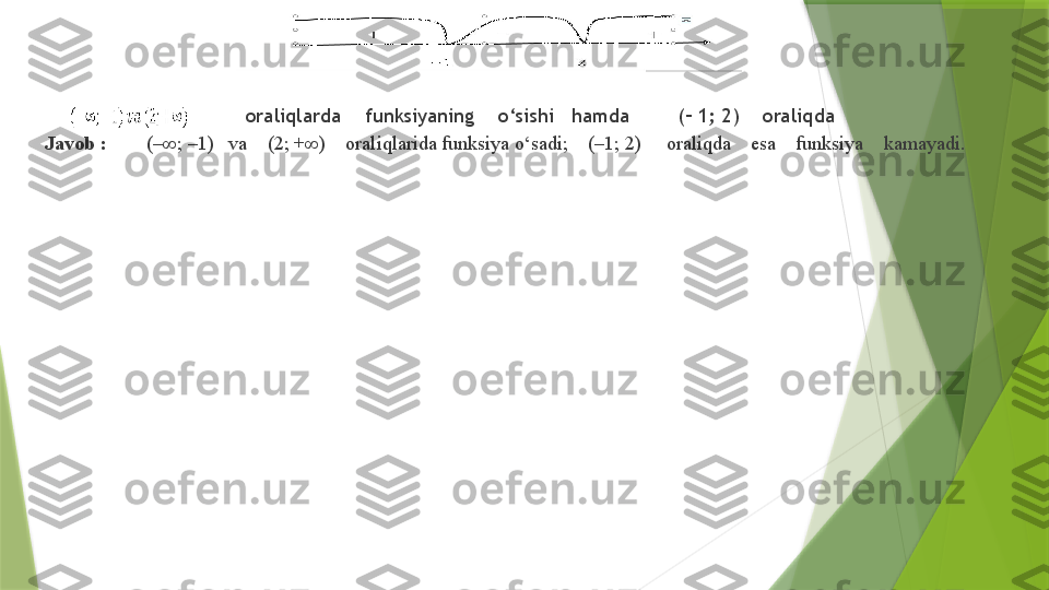                   oraliqlarda      funksiyaning      o‘sishi     hamda          (– 1; 2)      oraliqda 
Javob   :          (–∞; –1)     va      (2; +∞)      oraliqlarida funksiya o‘sadi;      (–1; 2)       oraliqda      esa      funksiya      kamayadi.                  