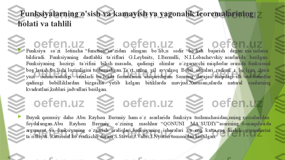   Funksiyalarning o'sish va kamayish va yagonalik teoremalarining 
holati va tahlili

Funksiya    so`zi    lotincha  “function”so`zidan    olingan    bo`lib,u    sodir    bo`lish    bajarish    degan  ma`nolarni   
bildiradi.    Funksiyaning    dastlabki    ta`riflari    G.Leybnits,    I.Bernulli,    N.I.Lobachevskiy  asarlarida    berilgan.   
Funksiyaning    hozirgi    ta`rifini    bilish  masada,    qadimgi    olimlar    o`zgaruvchi  miqdorlar  orasida  funksional 
bog`lanish bo`lishi lozimligini tushunishgan.To`rt  ming  yil  avvalroq  Bobil  olimlari  radiusi  r  bo`lgan  doira  
yuzi    uchun-xatoligi    sezilarli  bo`lsada  formulasini  chiqarishgan.   Sonning  darajasi  haqidagi  ilk  ma`lumotlar 
qadimgi  bobilliklardan  bizgacha  yetib  kelgan  bitiklarda  mavjud.Xususan,ularda  natural  sonlarning 
kvadratlari,kublari jadvallari berilgan. 

Buyuk qomusiy  daho  Abu  Rayhon  Beruniy  ham o`z  asarlarida  funksiya  tushunchasidan,uning xossalaridan  
foydalangan.Abu    Rayhon    Beruniy    o`zining    mashhur  “QONUNI    MA`SUDIY”asarining  6-maqolasida 
argument  va  funksiyaning  o`zgarish  oraliqlari,funksiyaning  ishoralari  va  eng  katta,eng  kichik  qiymatlarini 
ta`riflaydi. Ratsional ko`rsatkichli daraja S.Stevin,J.Vallis,I.Nyuton tomonidan kiritilgan.                  