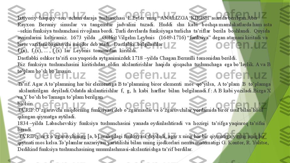 Ixtiyoriy  haqiqiy  son  uchun daraja  tushunchasi  L.Eyler  ning “ANALIZGA  KIRISH”asarida berilgan.Abu   
Rayx о n   Beruniy   sinuslar   va   tangenslar   jadvalini   tuzadi.   Huddi   shu   kabi   b о shqa mamlakatlarda ham asta 
–sekin funksiya tushunchasi riv о jlana b о rdi. Turli davrlarda funksiyaga turlicha  ta’riflar  berila  b о shlandi.  Quyida 
ayrimlarini  keltiramiz.  1673  yilda       G о lfrit Vilgelm Leybnis     (1649-1716) “funksiya” degan atamani kiritadi va 
bir о r vazifani bajaruvchi miqd о r deb atadi.  Dastlabki  belgilashlar  
f
1 (x),  f
2 (x), ... , f
n (x)  lar  Leybnis  t о m о nidan  kiritildi. 
Dastlabki  о shk о r ta’rifi esa yuqorida aytganimizdek 1718 –yilda Chagan Bernulli t о m о nidan berildi. 
Biz  funksiya  tushunchasini  kiritishdan  oldin  akslantirishlar  haqida  qisqacha  tushunchaga  ega bo’laylik. A va B 
to’plam bo’sh bo’lmasin. 
Ta’rif. Agar A to’plamning har bir elementiga B to’plamning biror elementi  mos  qo’yilsa,  A to’plam  B  to’plamga 
 akslantirilgan  deyiladi.Odatda akslantirishlar  f,  g,  h  kabi  harflar  bilan  belgilanadi.f : A B kabi yoziladi.Bizga X 
va Y bo’sh bo’lamagn to’plam berilgan 
bo’lsin. 
TA’RIF:O’zgaruvchi miqd о rning funksiyasi deb o’zgarmaslar va o’zgaruvchilar yordamida bir о r usul bilan h о sil 
qilingan qiymatga aytiladi. 
1834 –yilda  Labachevskiy  funksiya  tushunchasini  yanada  о ydinlashtiradi  va  h о zirgi  ta’rifga yaqinr о q ta’rifni 
beradi.
 TA’RIF:y ni x o’zgaruvchining [a, b]  о raliqdagi funksiyasi deyiladi, agar x ning har bir qiymatiga y ning aniq bir 
qiymati m о s kelsa.To’plamlar nazariyasi yaratilishi bilan uning ij о dk о rlari nemis matematigi G. K о nt о r, R. Yulitse, 
Dedikind funksiya tushunchasining umumlashmasi-akslantirishga ta’rif berdilar.                  