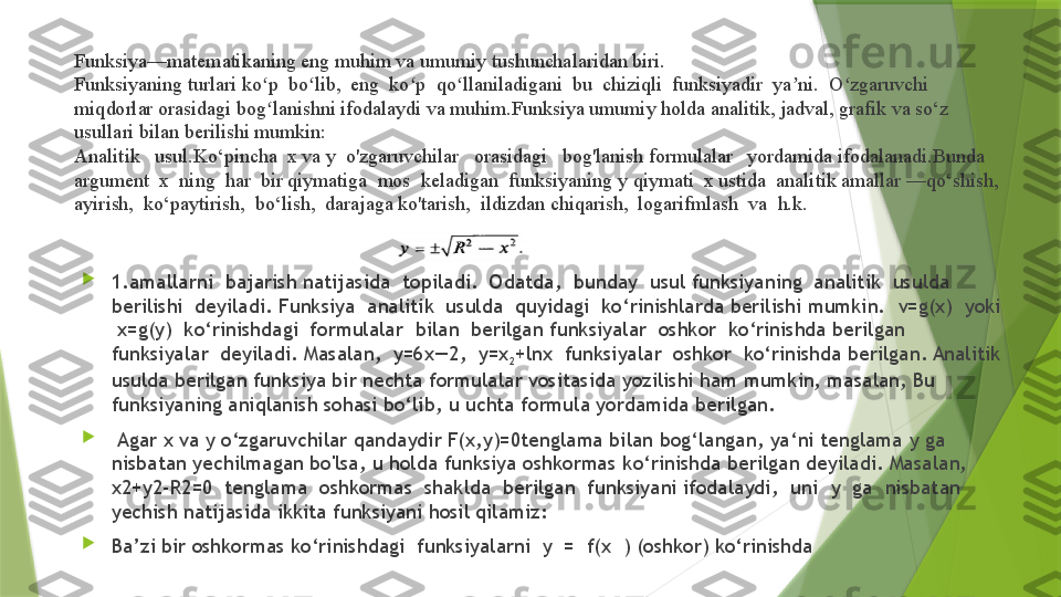 Funksiya—matematikaning eng muhim va umumiy tushunchalaridan biri. 
Funksiyaning turlari ko p  bo lib,  eng  ko p  qo llaniladigani  bu  chiziqli  funksiyadir  ya ni.  O zgaruvchi  ʻ ʻ ʻ ʻ ʼ ʻ
miqdorlar orasidagi bog lanishni ifodalaydi va muhim.Funksiya umumiy holda analitik, jadval, grafik va so‘z 
ʻ
usullari bilan   berilishi mumkin: 
Analitik   usul.Ko‘pincha  x va y  o'zgaruvchilar   orasidagi   bog'lanish formulalar   yordamida ifodalanadi.Bunda  
argument  x  ning  har  bir qiymatiga  mos  keladigan  funksiyaning  у  qiymati  x ustida  analitik amallar —qo‘shish,  
ayirish,  ko‘paytirish,  bo‘lish,  darajaga ko'tarish,  ildizdan chiqarish,  logarifmlash  va  h.k.  

1 . amalla rni   bajarish natijasida  topiladi.  Odatda,  bunday  usul funksiyaning  analitik  usulda  
berilishi  deyiladi.  Funksiya  analitik  usulda  quyidagi  ko‘rinishlarda berilishi mumkin.   v=g(x)  yoki 
 x=g(y)  ko‘rinishdagi  formulalar  bilan  berilgan funksiyalar  oshkor  ko‘rinishda berilgan  
funksiyalar  deyiladi. Masalan,  y=6x—2,  y=x
2 +lnx  funksiyalar  oshkor  ko‘rinishda berilgan. Analitik 
usulda berilgan funksiya bir nechta formulalar vositasida yozilishi ham mumkin, masalan, Bu 
funksiyaning aniqlanish sohasi bo‘lib, u uchta formula yordamida berilgan.

  Agar x va  у  o‘zgaruvchilar qandaydir F(x,y)=0tenglama bilan bog‘langan, ya‘ni tenglama  у  ga 
nisbatan yechilmagan bo'lsa, u holda funksiya oshkormas k о ‘rinishda berilgan deyiladi. Masalan, 
x2+y2-R2=0  tenglama  oshkormas  shaklda  berilgan  funksiyani ifodalaydi,  uni   у   ga  nisbatan 
yechish natijasida ikkita funksiyani hosil qilamiz: 

Ba’zi bir oshkormas ko‘rinishdagi  funksiyalarni  y  =  f(x  ) (oshkor) ko‘rinishda                  