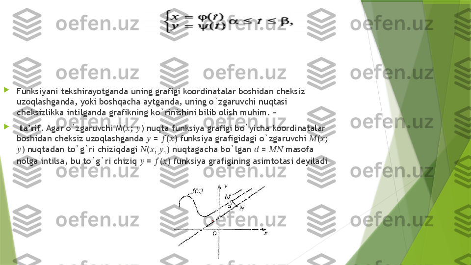 
Funksiyani tekshirayotganda uning grafigi koordinatalar boshidan cheksiz 
uzoqlashganda, yoki boshqacha aytganda, uning o`zgaruvchi nuqtasi 
cheksizlikka intilganda grafikning ko`rinishini bilib olish muhim.  –

  ta’rif . Agar o`zgaruvchi M( ?????? ;  ?????? ) nuqta funksiya grafigi bo`yicha koordinatalar 
boshidan cheksiz uzoqlashganda  ??????  =  ?????? ( ?????? ) funksiya grafigidagi o`zgaruvchi  ?????? ( ?????? ; 
?????? ) nuqtadan to`g`ri chiziqdagi  ?????? ( ??????
1; ??????
1 ) nuqtagacha bo`lgan  ??????  =  ????????????  masofa 
nolga intilsa, bu to`g`ri chiziq  ??????  =  ?????? ( ?????? ) funksiya grafigining asimtotasi deyiladi                 