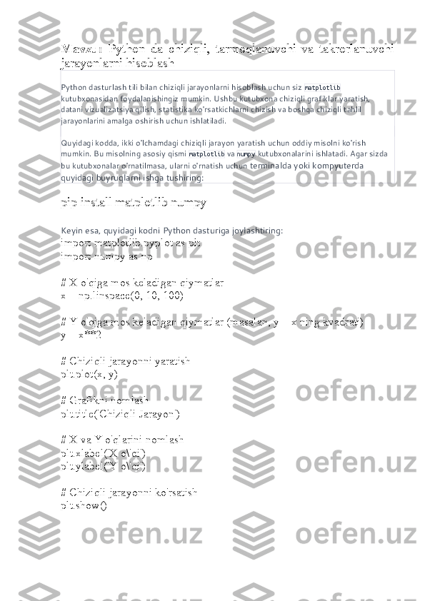 Mavzu:   Python   da   chiziqli,   tarmoqlanuvchi   va   takrorlanuvchi
jarayonlarni hisoblash
Python dasturlash tili bilan chiziqli jarayonlarni hisoblash uchun siz  matplotlib  
kutubxonasidan foydalanishingiz mumkin. Ushbu kutubxona chiziqli grafiklar yaratish, 
datani vizualizatsiya qilish, statistika ko'rsatkichlarni chizish va boshqa chiziqli tahlil 
jarayonlarini amalga oshirish uchun ishlatiladi.
Quyidagi kodda, ikki o'lchamdagi chiziqli jarayon yaratish uchun oddiy misolni ko'rish 
mumkin. Bu misolning asosiy qismi  matplotlib  va  numpy  kutubxonalarini ishlatadi. Agar sizda 
bu kutubxonalar o'rnatilmasa, ularni o'rnatish uchun  terminalda yoki kompyuterda 
quyidagi buyruqlarni ishga tushiring:
pip install matplotlib numpy
Keyin esa, quyidagi kodni Python dasturiga joylashtiring:
import matplotlib.pyplot as plt
import numpy as np
# X o'qiga mos keladigan qiymatlar
x = np.linspace(0, 10, 100)
# Y o'qiga mos keladigan qiymatlar (masalan, y = x ning kvadrati)
y = x**2
# Chiziqli jarayonni yaratish
plt.plot(x, y)
# Grafikni nomlash
plt.title('Chiziqli Jarayon')
# X va Y o'qlarini nomlash
plt.xlabel('X o\'qi')
plt.ylabel('Y o\'qi')
# Chiziqli jarayonni ko'rsatish
plt.show() 