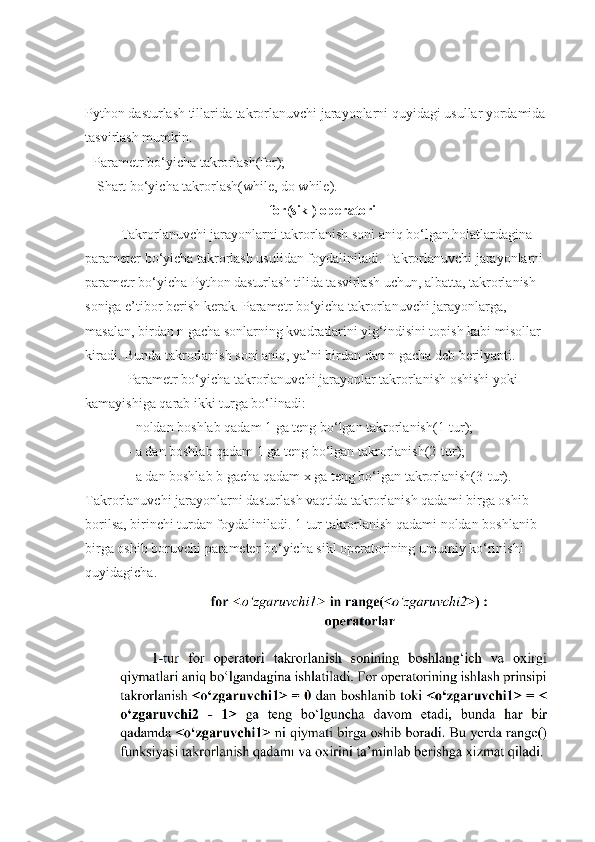 Python dasturlash tillarida takrorlanuvchi jarayonlarni quyidagi usullar yordamida 
tasvirlash mumkin.
 -Parametr bo‘yicha takrorlash(for); 
-Shart bo‘yicha takrorlash(while, do while).
for(sikl) operatori
  Takrorlanuvchi jarayonlarni takrorlanish soni aniq bo‘lgan holatlardagina 
parameter bo‘yicha takrorlash usulidan foydaliniladi. Takrorlanuvchi jarayonlarni 
parametr bo‘yicha Python dasturlash tilida tasvirlash uchun, albatta, takrorlanish 
soniga e’tibor berish kerak. Parametr bo‘yicha takrorlanuvchi jarayonlarga, 
masalan, birdan n gacha sonlarning kvadratlarini yig‘indisini topish kabi misollar 
kiradi. Bunda takrorlanish soni aniq, ya’ni birdan dan n gacha deb berilyapti. 
Parametr bo‘yicha takrorlanuvchi jarayonlar takrorlanish oshishi yoki 
kamayishiga qarab ikki turga bo‘linadi: 
- noldan boshlab qadam 1 ga teng bo‘lgan takrorlanish(1-tur); 
- a dan boshlab qadam 1 ga teng bo‘lgan takrorlanish(2-tur); 
- a dan boshlab b gacha qadam x ga teng bo‘lgan takrorlanish(3-tur). 
Takrorlanuvchi jarayonlarni dasturlash vaqtida takrorlanish qadami birga oshib 
borilsa, birinchi turdan foydaliniladi. 1-tur takrorlanish qadami noldan boshlanib 
birga oshib boruvchi parameter bo‘yicha sikl operatorining umumiy ko‘rinishi 
quyidagicha. 