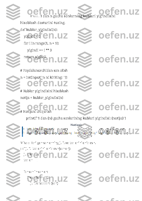  Misol:  . 1 dan n gacha sonlarning kublari yig‘indisini 
hisoblash dast urini t uzing.
def kublar_yigindisi(n):
    yigindi = 0
    for i in range(1, n + 1):
        yigindi += i ** 3
    return yigindi
# Foydalanuvchidan son olish
n = int(input("n ni kiriting: "))
# Kublar yig'indisini hisoblash
natija = kublar_yigindisi(n)
# Natijani chiqarish
print(f"1 dan {n} gacha sonlarining kublari yig'indisi: {natija}")
Natiasi:
Misol: Berilgan sonlarning juft va toqlarini aniqlash.
def juft_toqlarini_aniqlash(sonlar):
    juftlar = []
    toqlar = []
    for son in sonlar:
        if son % 2 == 0:
            juftlar.append(son) 