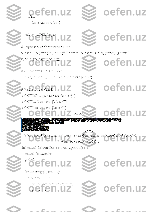         else:
            toqlar.append(son)
    return juftlar, toqlar
# Foydalanuvchidan sonlar olish
sonlar = list(map(int, input("Bir nechta sonlarni kiring (bo'sh joy orqali 
ajratib yozing): ").split()))
# Juft va toqlarini aniqlash
juftlar, toqlar = juft_toqlarini_aniqlash(sonlar)
# Natijalarni chiqarish
print(f"Kiritilgan sonlar: {sonlar}")
print(f"Juft sonlar: {juftlar}")
print(f"Toq sonlar: {toqlar}")
Natiasi:
Misol:Sonning natural bo‘luvchilar soni va natural bo‘luvchilar yigindisini
hisoblash dasturi tuzilsin.
def natural_boluvchilar_soni_va_yigindisi(son):
    natural_boluvchilar = []
    yigindi = 0
    for i in range(1, son + 1):
        if son % i == 0:
            natural_boluvchilar.append(i)
            yigindi += i 