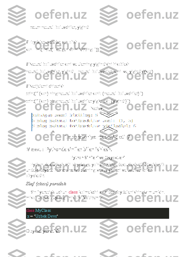     return natural_boluvchilar, yigindi
# Foydalanuvchidan son olish
son = int(input("Istalgan sonni kiriting: "))
# Natural bo'luvchilar soni va ularning yig'indisini hisoblash
natural_boluvchilar, yigindi = natural_boluvchilar_soni_va_yigindisi(son)
# Natijalarni chiqarish
print(f"{son} ning natural bo'luvchilar soni: {natural_boluvchilar}")
print(f"{son} ning natural bo'luvchilar yig'indisi: {yigindi}")
Natiasi:
Laboratoriya mashg’uloti_2
Mavzu:  Pythonda sinflar bilan ishlash.
Python Sinflari va Obyektlari
Python dasturlash tili obyekt ga yo'naltirilgan dasturlash tili hisoblanib 
undagi deyarli hamma narsa o'zining xususiyatlari  va usullari bilan 
obyektdir. 
Sinf (class) yaratish
Sinf yaratish uchun  class  ko'makchi so'zidan foydalanishingiz mumkin. 
misol uchun quyidagi misolni keltiramiz.
class   MyClass:
  x  =   " Uzbek   Devs "
Obyekt yaratish 