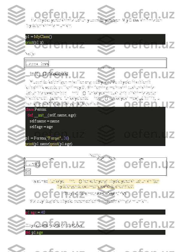 Biz obyekt yaratishimiz uchun yuqorida yaratgan  MyClass  sinfimizdan 
foydalanishimiz mumkin.
p1 =  MyClass ()
print (p1.x)
Natija:
Uzbek Devs
__init __( )   funksiyasi
Yuqorida keltirilgan misollar eng oddiy sinf va obyekt hisoblanib 
ko'pchilik vaqtda qo'llanilmaydi. Sinflarning ma'nosini  tushunishimiz 
uchun biz avvalambor __init__() funksiyasini  tushunib olishimiz zarur 
hisoblanadi. Barcha funksiyalarda __init__() funksiyasi  mavjud bo'lib, u 
har doim sinf ishga tushganda bajariladi.
class   Person:
    def   __init__ (self, name, age):
        self.name = name
       self.age = age
p1 = Person( "Furqat" ,   26 )
print (p1.name) print (p1.age)
Natija:
Furqat
26
Eslatma:  Funksiya __init__() har safar yangi obyekt yaratish uchun sinfdan
foydalanganda avtomatik ravishda chaqiriladi.
Obyekt parametrlarni o'zgartirish
Siz quyidagicha obyekt parametrlarini o'rgartirishingiz mumkin.
p1.age  =   40
Obyekt parametrlarni o'chirish
del   p1 .age 