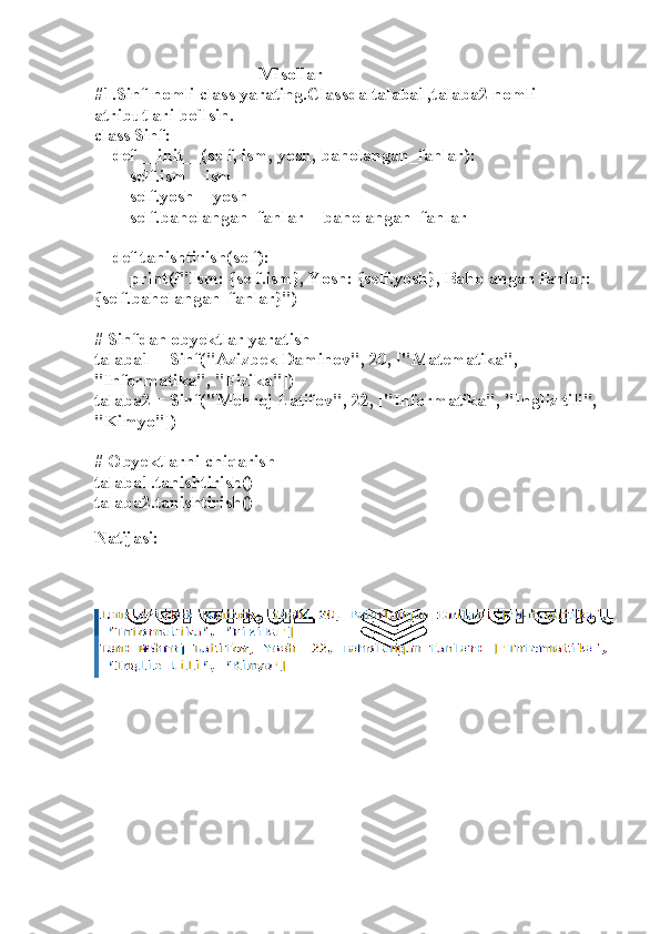                                      Misollar
#1.Sinf nomli class yarating.Classda talaba1,talaba2 nomli 
atributlari bo`lsin.
class Sinf:
    def __init__(self, ism, yosh, baholangan_fanlar):
        self.ism = ism
        self.yosh = yosh
        self.baholangan_fanlar = baholangan_fanlar
    def tanishtirish(self):
        print(f"Ism: {self.ism}, Yosh: {self.yosh}, Baholangan fanlar: 
{self.baholangan_fanlar}")
# Sinfdan obyektlar yaratish
talaba1 = Sinf("Azizbek Daminov", 20, ["Matematika", 
"Informatika", "Fizika"])
talaba2 = Sinf("Mehroj Latifov", 22, ["Informatika", "Ingliz tili", 
"Kimyo"])
# Obyektlarni chiqarish
talaba1.tanishtirish()
talaba2.tanishtirish()
 
Natijasi: 