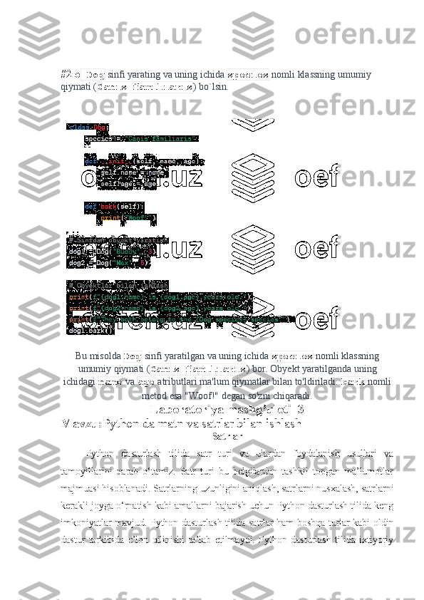 #2 ю  Dog  sinfi yarating va uning ichida  species  nomli klassning umumiy 
qiymati ( Canis familiaris ) bo`lsin.
Bu misolda  Dog  sinfi yaratilgan va uning ichida  species  nomli klassning
umumiy qiymati ( Canis familiaris ) bor. Obyekt yaratilganda uning
ichidagi  name  va  age  atributlari ma'lum qiymatlar bilan to'ldiriladi.  bark  nomli
metod esa "Woof!" degan so'zni chiqaradi.
Laboratoriya mashg’uloti_3
Mavzu: Python da matn va satrlar bilan ishlash
Satrlar
Python   dasturlash   tilida   satr   turi   va   ulardan   foydalanish   usullari   va
tamoyillarini   qarab   o‘tamiz.   Satr   turi   bu   belgilardan   tashkil   topgan   ma’lumotlar
majmuasi hisoblanadi. Satrlarning uzunligini aniqlash, satrlarni nusxalash, satrlarni
kerakli joyga o‘rnatish kabi amallarni bajarish uchun Python dasturlash tilida keng
imkoniyatlar mavjud. Python dasturlash tilida satrlar ham boshqa turlar kabi oldin
dastur   tarkibida   e’lon   qilinishi   ta’lab   etilmaydi.   Python   dasturlash   tilida   ixtiyoriy 