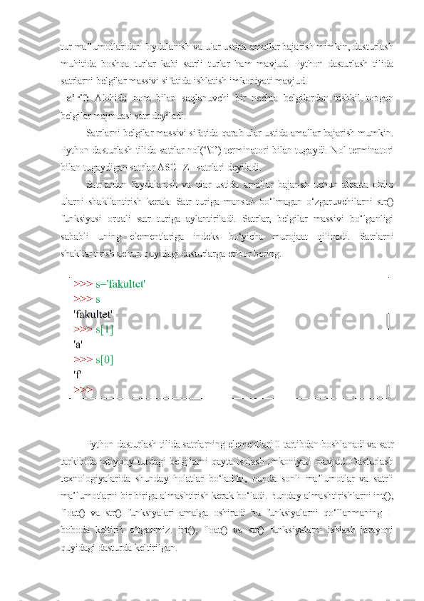 tur ma’lumotlaridan foydalanish va ular ustida amallar bajarish mimkin, dasturlash
muhitida   boshqa   turlar   kabi   satrli   turlar   ham   mavjud.   Python   dasturlash   tilida
satrlarni belgilar massivi sifatida ishlatish imkoniyati mavjud. 
Ta’rif:   Alohida   nom   bilan   saqlanuvchi   bir   nechta   belgilardan   tashkil   topgan
belgilar majmuasi satr deyiladi.
Satrlarni belgilar massivi sifatida qarab ular ustida amallar bajarish mumkin.
Python dasturlash tilida satrlar nol(‘\0’) terminatori bilan tugaydi. Nol terminatori
bilan tugaydigan satrlar ASCIIZ –satrlari deyiladi.
  Satrlardan   foydalanish   va   ular   ustida   amallar   bajarish   uchun   albatta   oldin
ularni   shakllantirish   kerak.   Satr   turiga   mansub   bo‘lmagan   o‘zgaruvchilarni   str()
funksiyasi   orqali   satr   turiga   aylantiriladi.   Satrlar,   belgilar   massivi   bo‘lganligi
sababli   uning   elementlariga   indeks   bo‘yicha   murojaat   qilinadi.   Satrlarni
shakllantirish uchun quyidagi dasturlarga etibor bering.
Python dasturlash tilida satrlarning elementlari 0-tartibdan boshlanadi va satr
tarkibida   ixtiyoriy   turdagi   belgilarni   qayta   ishlash   imkoniyati   mavjud.   Dasturlash
texnologiyalarida   shunday   holatlar   bo‘ladiki,   bunda   sonli   ma’lumotlar   va   satrli
ma’lumotlarni bir biriga almashtirish kerak bo‘ladi. Bunday almashtirishlarni int(),
float()   va   str()   funksiyalari   amalga   oshiradi   bu   funksiyalarni   qo‘llanmaning   I-
boboda   keltirib   o‘tganmiz.   int(),   float()   va   str()   funksiyalarni   ishlash   jarayoni
quyidagi dasturda keltirilgan. 