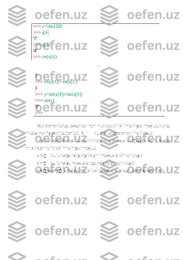 Satr elementlariga teskaridan ham murojaat qilish imkoniyati mavjud, bunda
indeks manfiy tartibda beriladi. S[-1] – bu eng oxirgi element hisoblanadi.
  Python dasturlash tilida har bir belgining maxsus kodi(key)ni va bu kodga
mos belgini aniqlash imkoniyati mavjud. 
ord()  – bu funksiya ixtiyoriy belgini maxsus kodini aniqlaydi 
chr()  – bu funksiya maxsus kodga mos belgini aniqlaydi 
ord()  va  chr()  funksiyalarni ishlash jarayoni quyidagi dasturda keltirilgan. 