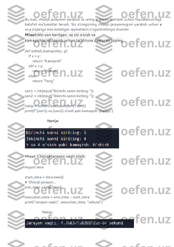 Bu kod, chiziqli jarayonni yaratadi va uning o'qlarini nomlash uchun foydalanuvchiga
batafsil   ma'lumotlar   beradi.   Siz   o'zingizning   chiziqli   jarayoningizni   yaratish   uchun   x
va  y  o'qlariga mos keladigan qiymatlarni o'zgartirishingiz mumkin
Misol: ikki son berilgan, va siz o'sish va 
kamayishlarini topish uchun to'ldiruva dasturini toping 
def oshish_kamayish(x, y):
    if x < y:
        return "Kamayish"
    elif x > y:
        return "O'shish"
    else:
        return "Teng"
son1 = int(input("Birinchi sonni kiriting: "))
son2 = int(input("Ikkinchi sonni kiriting: "))
natija = oshish_kamayish(son1, son2)
print(f"{son1} va {son2} o'sish yoki kamayish: {natija}")
                        Natija:
Misol:  Chiziqli jarayon vaqti olish:
import time
start_time = time.time()
# Chiziqli jarayon...
end_time = time.time()
execution_time = end_time - start_time
print("Jarayon vaqti:", execution_time, "sekund")
                  Natija: 