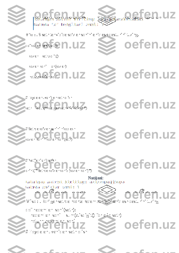 Misol:   . S satr tarkibida so‘zlar sonini aniqlash dasturini tuzing.
def sozlar_soni(satr):
    sozlar = satr.split()
    sozlar_soni = len(sozlar)
    return sozlar_soni
# Foydalanuvchidan satr olish
satr = input("Istalgan satrni kiriting: ")
# Satrda so'zlar sonini hisoblash
sozlar_soni = sozlar_soni(satr)
# Natijani chiqarish
print(f"Satrda so'zlar soni: {sozlar_soni}")
Natijasi:
Misol:   . Berilgan satrda nechta raqam borligini aniqlash dasturini tuzing
def raqamlar_soni(satr):
    raqamlar_soni = sum(c.isdigit() for c in satr)
    return raqamlar_soni
# Foydalanuvchidan satr olish 