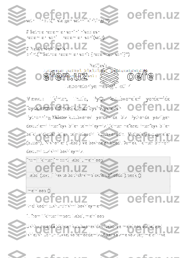 satr = input("Istalgan satrni kiriting: ")
# Satrda raqamlar sonini hisoblash
raqamlar_soni = raqamlar_soni(satr)
# Natijani chiqarish
print(f"Satrda raqamlar soni: {raqamlar_soni}")
Natijasi:
Laboratoriya mashg’uloti_4
Mavzu:   Tkinter,   Trutle,   PyQt   kutubxonalari   yordamida
foydalanuvch dinamik interfeysini yaratish 
Pythonning   Tkinter   kutubxonasi   yordamida   biz   Pythonda   yozilgan
dasturlarni   interfeys   bilan   ta'minlaymiz.Tkinter   nafaqat   interfeys   bIlan
balki   vidjetlar   bilan   ta'minlovchi   kutubxonadir.   Vidjetlarga   tugmalar
(button),   Nishonlar   (Label)   va   boshqalar   kiradi.Demak   Tkinter   birinchi
dasturni tuzishni boshlaymiz.
from  Tkinter  import  Label , mainloop
 Label (text= " has to be the\nsimplest bit of code" ).pack ()
 mainloop ()
Endi kodni tushuntirishni boshlayman.
1. from Tkinter import Label, mainloop
Ushbu qatorda Tkinter kutubxonasidan Label va mainloop vidjetlarni 
ishlatish uchun ruxsat so'ramoqdamiz. Agar so'zma so'z tarjima qilinsa  