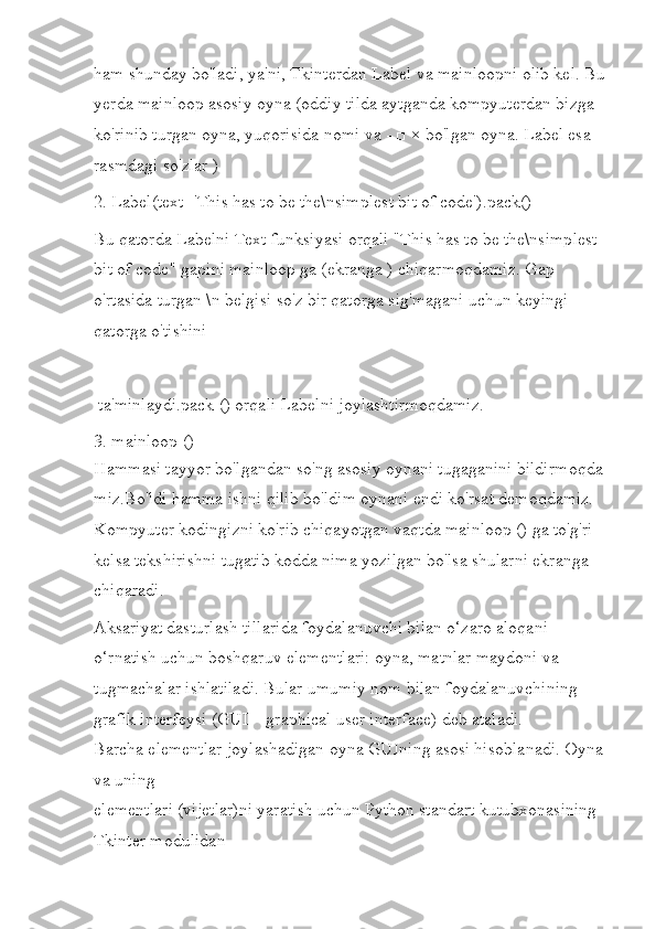 ham shunday bo'ladi, ya'ni, Tkinterdan Label va mainloopni olib kel. Bu
yerda mainloop asosiy oyna (oddiy tilda aytganda kompyuterdan bizga 
ko'rinib turgan oyna, yuqorisida nomi va - □ × bo'lgan oyna. Label esa 
rasmdagi so'zlar )
2. Label(text='This has to be the\nsimplest bit of code').pack()
Bu qatorda Labelni Text funksiyasi orqali "This has to be the\nsimplest 
bit of code" gapini mainloop ga (ekranga ) chiqarmoqdamiz. Gap 
o'rtasida turgan \n belgisi so'z bir qatorga sig'magani uchun keyingi 
qatorga o'tishini
 ta'minlaydi.pack () orqali Labelni joylashtirmoqdamiz.
3.  mainloop ()
Hammasi tayyor bo'lgandan so'ng asosiy oynani tugaganini bildirmoqda 
miz.Bo'ldi hamma ishni qilib bo'ldim oynani endi ko'rsat demoqdamiz. 
Kompyuter kodingizni ko'rib chiqayotgan vaqtda mainloop () ga to'g'ri 
kelsa tekshirishni tugatib kodda nima yozilgan bo'lsa shularni ekranga 
chiqaradi.
Aksariyat dasturlash tillarida foydalanuvchi bilan o‘zaro aloqani 
o‘rnatish uchun boshqaruv elementlari: oyna, matnlar maydoni va 
tugmachalar ishlatiladi.  Bular umumiy nom bilan foydalanuvchining 
grafik interfeysi (GUI – graphical user interface) deb ataladi.
Barcha elementlar joylashadigan oyna GUIning asosi hisoblanadi. Oyna 
va uning
elementlari (vijetlar)ni yaratish uchun Python standart kutubxonasining 
Tkinter modulidan 