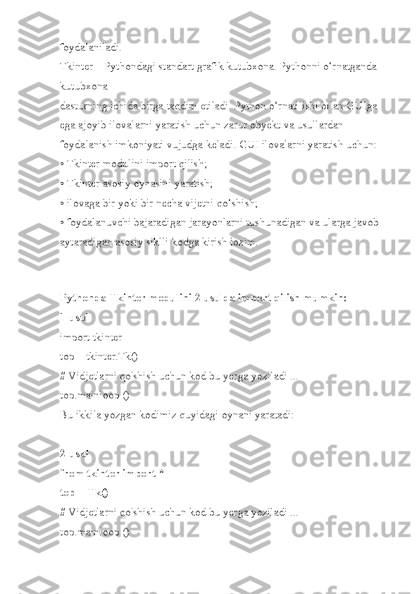 foydalaniladi.
Tkinter – Pythondagi standart grafik kutubxona. Pythonni o‘rnatganda 
kutubxona
dasturning ichida birga taqdim etiladi. Python o‘rnatilishi bilan GUIga 
ega ajoyib ilovalarni yaratish uchun zarur obyekt va usullardan 
foydalanish imkoniyati vujudga keladi. GUI ilovalarni yaratish uchun:
• Tkinter modulini import qilish;
• Tkinter asosiy oynasini yaratish;
• ilovaga bir yoki bir necha vijetni qo‘shish;
• foydalanuvchi bajaradigan jarayonlarni tushunadigan va ularga javob 
aytaradigan asosiy siklli kodga kirish lozim.
Pythonda Tkinter modulini 2 usulda import qilish mumkin:
1-usul
import tkinter
top = tkinter.Tk()
# Vidjetlarni qo'shish uchun kod bu yerga yoziladi ...
top.mainloop ()
Bu ikkila yozgan kodimiz quyidagi oynani yaratadi:
2-usul
from tkinter import *
top = Tk()
# Vidjetlarni qo'shish uchun kod bu yerga yoziladi ...
top.mainloop () 