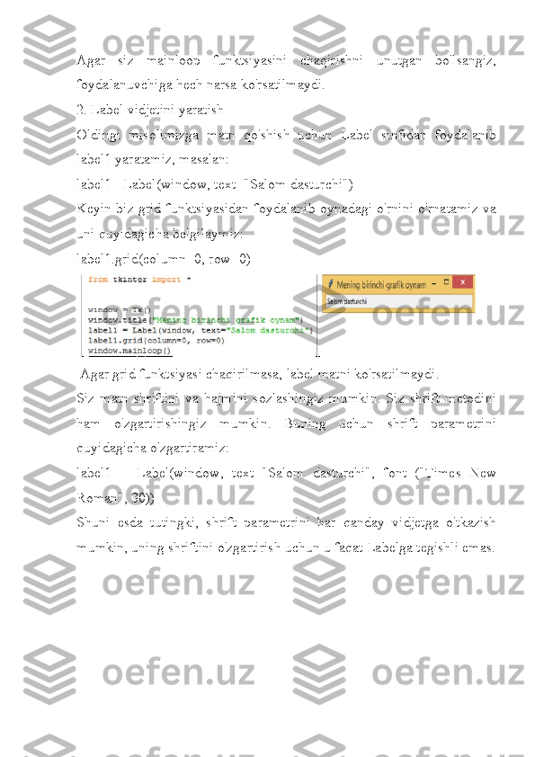 Agar   siz   mainloop   funktsiyasini   chaqirishni   unutgan   bo'lsangiz,
foydalanuvchiga hech narsa ko'rsatilmaydi.
2. Label vidjetini yaratish
Oldingi   misolimizga   matn   qo'shish   uchun   Label   sinfidan   foydalanib
label1 yaratamiz, masalan:
label1= Label(window, text="Salom dasturchi")
Keyin biz grid funktsiyasidan foydalanib oynadagi o'rnini o'rnatamiz va
uni quyidagicha belgilaymiz:
label1.grid(column=0, row=0)  
  Agar grid funktsiyasi chaqirilmasa, label matni ko'rsatilmaydi.
Siz   matn   shriftini   va   hajmini   sozlashingiz   mumkin.   Siz   shrift   metodini
ham   o'zgartirishingiz   mumkin.   Buning   uchun   shrift   parametrini
quyidagicha o'zgartiramiz:
label1   =   Label(window,   text="Salom   dasturchi",   font=("Times   New
Roman", 30))
Shuni   esda   tutingki,   shrift   parametrini   har   qanday   vidjetga   o'tkazish
mumkin, uning shriftini o'zgartirish uchun u faqat Labelga tegishli emas. 