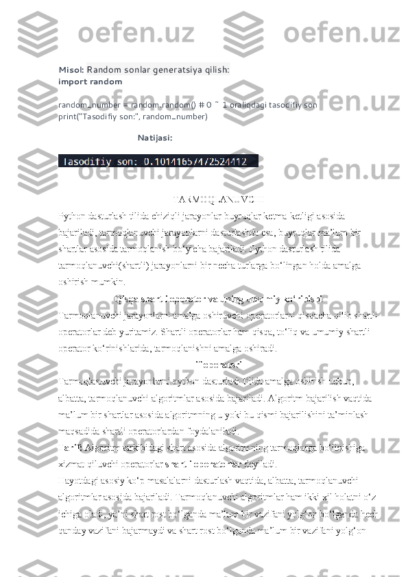 Misol:  Random sonlar generatsiya qilish:
import random
random_number = random.random() # 0 ~ 1 oraliqdagi tasodifiy son
print("Tasodifiy son:", random_number)
 
                                   Natijasi:
TARMOQLANUVCHI
Python dasturlash tilida chiziqli jarayonlar buyruqlar ketma-ketligi asosida 
bajariladi, tarmoqlanuvchi jarayonlarni dasturlashda esa, buyruqlar ma’lum bir 
shartlar asosida tarmoqlanish bo‘yicha bajariladi. Python dasturlash tilida 
tarmoqlanuvchi(shartli) jarayonlarni bir necha turlarga bo‘lingan holda amalga 
oshirish mumkin.
Qisqa shartli operator va uning umumiy ko‘rinishi
Tarmoqlanuvchi jarayonlarni amalga oshiruvchi operatorlarni qisqacha qilib shartli
operatorlar deb yuritamiz. Shartli operatorlar ham qisqa, to‘liq va umumiy shartli 
operator ko‘rinishlarida, tarmoqlanishni amalga oshiradi.  
if operatori
Tarmoqlanuvchi jarayonlarni python dasturlash tilida amalga oshirish uchun, 
albatta, tarmoqlanuvchi algoritmlar asosida bajariladi. Algoritm bajarilish vaqtida 
ma’lum bir shartlar asosida algoritmning u yoki bu qismi bajarilishini ta’minlash 
maqsadida shartli operatorlardan foydalaniladi. 
Tarif:  Algoritm tarkibidagi shart asosida algoritmning tarmoqlarga bo‘linishiga 
xizmat qiluvchi operatorlar  shartli operatorlar  deyiladi. 
Hayotdagi asosiy ko‘p masalalarni dasturlash vaqtida, albatta, tarmoqlanuvchi 
algoritmlar asosida bajariladi. Tarmoqlanuvchi algoritmlar ham ikki xil holatni o‘z 
ichiga oladi, ya’ni shart rost bo‘lganda ma’lum bir vazifani yolg‘on bo‘lganda hech
qanday vazifani bajarmaydi va shart rost bo‘lganda ma’lum bir vazifani yolg‘on  