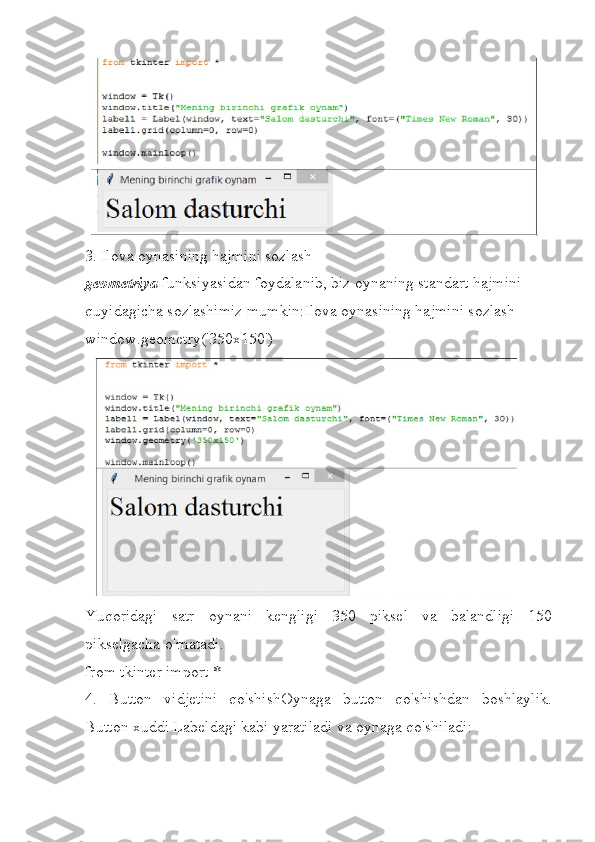 3.   Ilova oynasining hajmini sozlash
geometriya   funksiyasidan foydalanib, biz oynaning standart hajmini 
quyidagicha sozlashimiz mumkin:Ilova oynasining hajmini sozlash
window.geometry('350x150')
Yuqoridagi   satr   oynani   kengligi   350   piksel   va   balandligi   150
pikselgacha o'rnatadi.
from tkinter import *        
4.   Button   vidjetini   qo'shishOynaga   button   qo'shishdan   boshlaylik.
Button xuddi Labeldagi kabi yaratiladi va oynaga qo'shiladi: 