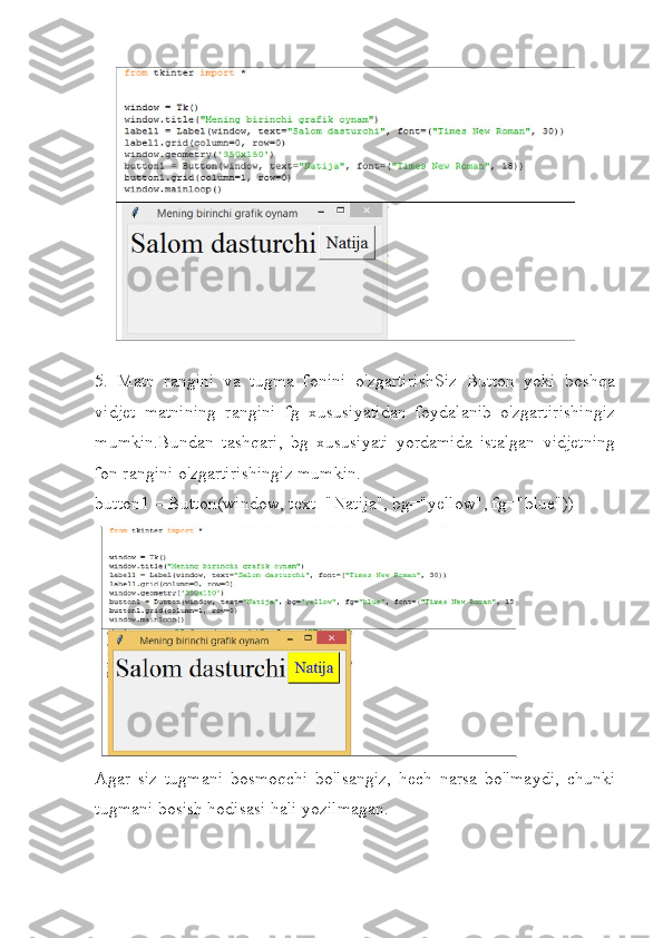  
5.   Matn   rangini   va   tugma   fonini   o'zgartirishSiz   Button   yoki   boshqa
vidjet   matnining   rangini   fg   xususiyatidan   foydalanib   o'zgartirishingiz
mumkin.Bundan   tashqari,   bg   xususiyati   yordamida   istalgan   vidjetning
fon rangini o'zgartirishingiz mumkin.
button1 = Button(window, text="Natija", bg="yellow", fg="blue"))
Agar   siz   tugmani   bosmoqchi   bo'lsangiz,   hech   narsa   bo'lmaydi,   chunki
tugmani bosish hodisasi hali yozilmagan. 