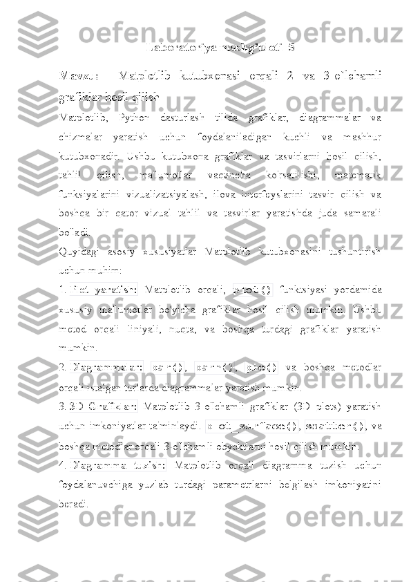 Laboratoriya   mashg ’ uloti _5
Mavzu :     Matplotlib   kutubxonasi   orqali   2   va   3-o`lchamli
grafiklar hosil qilish
Matplotlib,   Python   dasturlash   tilida   grafiklar,   diagrammalar   va
chizmalar   yaratish   uchun   foydalaniladigan   kuchli   va   mashhur
kutubxonadir.   Ushbu   kutubxona   grafiklar   va   tasvirlarni   hosil   qilish,
tahlil   qilish,   ma'lumotlar   vaqtincha   ko'rsatilishi,   matematik
funksiyalarini   vizualizatsiyalash,   ilova   interfeyslarini   tasvir   qilish   va
boshqa   bir   qator   vizual   tahlil   va   tasvirlar   yaratishda   juda   samarali
bo'ladi.
Quyidagi   asosiy   xususiyatlar   Matplotlib   kutubxonasini   tushuntirish
uchun muhim:
1.  Plot   yaratish:   Matplotlib   orqali,   plot()   funktsiyasi   yordamida
xususiy   ma'lumotlar   bo'yicha   grafiklar   hosil   qilish   mumkin.   Ushbu
metod   orqali   liniyali,   nuqta,   va   boshqa   turdagi   grafiklar   yaratish
mumkin.
2.  Diagrammalar:   bar() ,   barh() ,   pie()   va   boshqa   metodlar
orqali istalgan turlarda diagrammalar yaratish mumkin.
3.  3D   Grafiklar:   Matplotlib   3-o'lchamli   grafiklar   (3D   plots)   yaratish
uchun imkoniyatlar ta'minlaydi.   plot_surface() ,   scatter() , va
boshqa metodlar orqali 3-o'lchamli obyektlarni hosil qilish mumkin.
4.  Diagramma   tuzish:   Matplotlib   orqali   diagramma   tuzish   uchun
foydalanuvchiga   yuzlab   turdagi   parametrlarni   belgilash   imkoniyatini
beradi. 