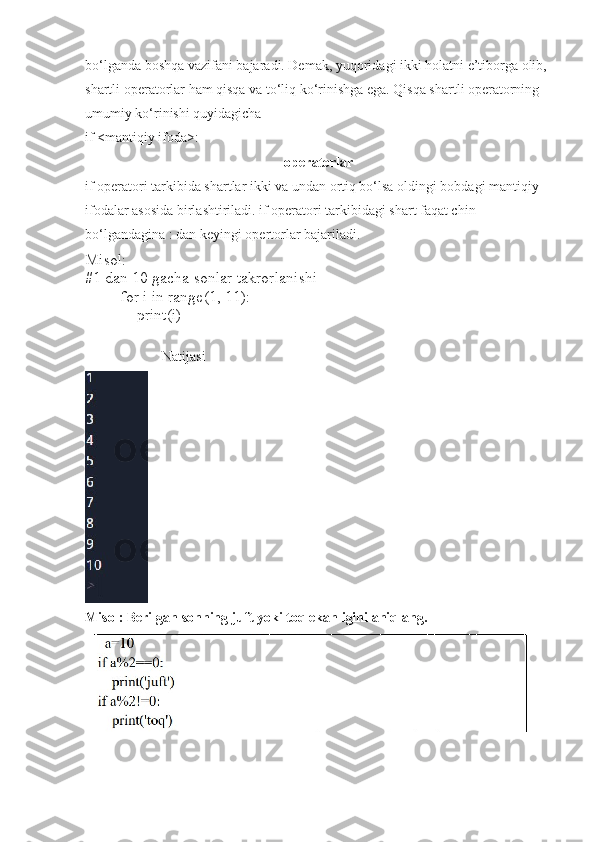 bo‘lganda boshqa vazifani bajaradi. Demak, yuqoridagi ikki holatni e’tiborga olib, 
shartli operatorlar ham qisqa va to‘liq ko‘rinishga ega. Qisqa shartli operatorning 
umumiy ko‘rinishi quyidagicha 
if <mantiqiy ifoda>:
operatorlar  
if operatori tarkibida shartlar ikki va undan ortiq bo‘lsa oldingi bobdagi mantiqiy 
ifodalar asosida birlashtiriladi. if operatori tarkibidagi shart faqat chin 
bo‘lgandagina : dan keyingi opertorlar bajariladi.
Misol:
#1 dan 10 gacha sonlar takrorlanishi
for i in range(1, 11):
      print(i)
                      Natijasi
Misol :   Berilgan sonning juft yoki toq ekanligini aniqlang . 