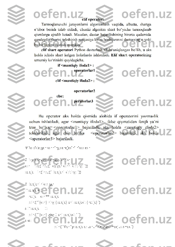 Misol:istalgan sonning darajasini hisoblash
# Foydalanuvchidan son kiritish
son = float(input("Istalgan sonni kiriting: "))
daraja = int(input("Darajani kiriting: "))
# Darajani hisoblash
if daraja > 0:
    natija = son ** daraja
    print(f"{son} ning {daraja}-chi darajasi: {natija}")
elif daraja == 0:
    print(f"{son} ning 0-chi darajasi: 1")
else:
print("Manfiy darajalar uchun hisoblash mavjud emas.") 