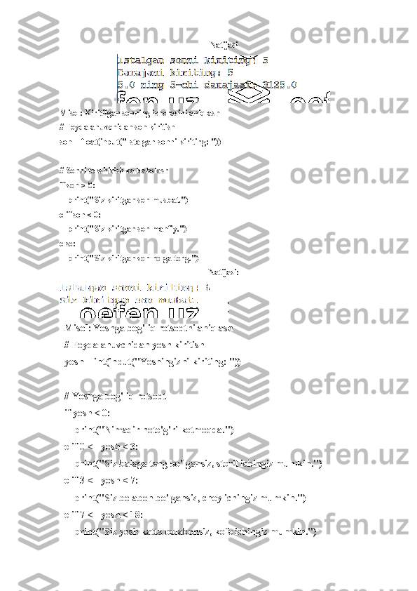 Natijasi
Misol: Kiritilgan sonning ishorasini aniqlash 
# Foydalanuvchidan son kiritish
son = float(input("Istalgan sonni kiriting: "))
# Sonni tekshirish va baholash
if son > 0:
    print("Siz kiritgan son musbat.")
elif son < 0:
    print("Siz kiritgan son manfiy.")
else:
    print("Siz kiritgan son nolga teng.")
Natijasi:
Misol:   Yoshga bog'liq retseptni aniqlash
# Foydalanuvchidan yosh kiritish
yosh = int(input("Yoshingizni kiriting: "))
# Yoshga bog'liq retsept
if yosh < 0:
    print("Nimadir noto'g'ri ketmoqda.")
elif 0 <= yosh < 3:
    print("Siz balaga teng bo'lgansiz, steril ichingiz mumkin.")
elif 3 <= yosh < 7:
    print("Siz bolabon bo'lgansiz, choy ichingiz mumkin.")
elif 7 <= yosh < 18:
    print("Siz yosh katta bolabonsiz, kofe ichingiz mumkin.") 