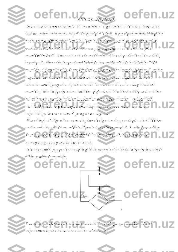 TAKRORLANUVCHI
Dastur tuzish jarayonida ba’zi bir masalalarni algoritmlari tarkibidagi buyruqlar 
ikki va undan ortiq marta bajarilishiga to‘g‘ri keladi. Agar algoritm tarkibidagi bir 
necha marta takrorlanishi kerak bo‘lgan buyruqlarni takrorlanuvchi jarayonlar 
asosida dasturlash tillarida tasvirlanmasa, bu buyruqlarni barchasini bajarish 
murakkablashadi. Elektron hisoblash mashinalarini insoniyatdan farqi shundaki, 
insoniyatda bir nechta buyruqlarni bajarish davomida toliqish holatlari bo‘lishi 
mumkin, elektron hisoblash mashinalariga takrorlanishni qanchaligini ma’lum bir 
buyruqlar asosida berilsa, ular barchasini charchamasdan bajaradi. Ba’zi bir 
takrorlanuvchi jarayonlarni, takrorlanish formulasini chiqarib oddiy hisoblash 
mumkin, lekin ixtiyoriy ketma ketliklar yig‘indisini hisoblash oddiy usullar bilan 
hal etilmaydi, bunday holatlarda takrorlanuvchi jarayonlardan foydalaniladi. 
Tarif:  Algoritmning qandaydir qismidagi buyruqlar ikki va undan ortiq 
bajarilishiga  takrorlanuvchi jarayonlar  deyiladi.
 Yuqoridagi ta’rifga etibor qaratsak, demak algoritmning qandaydir qismi ikki va 
undan ortiq bajarilishi mumkin bo‘lgan holatlar ham mavjud. Bunda dasturchiga 
shunday vazifa qo‘yiladiki takrorlanish holatini bir yaxlit buyruq asosida 
kompyuterga qulay usulda berish kerak. 
Takrorlanuvchi jarayonlarni quyidagi blok sxema ko‘rinishda ixtiyoriy dasturlash 
tilida tasvirlash mumkin.
Yuqoridagi blok sxema shaklida shart toki chin bo‘lgunga qadar takrorlanish 
bajarilaveradi, aks holda takrorlanish to‘xtatiladi. 