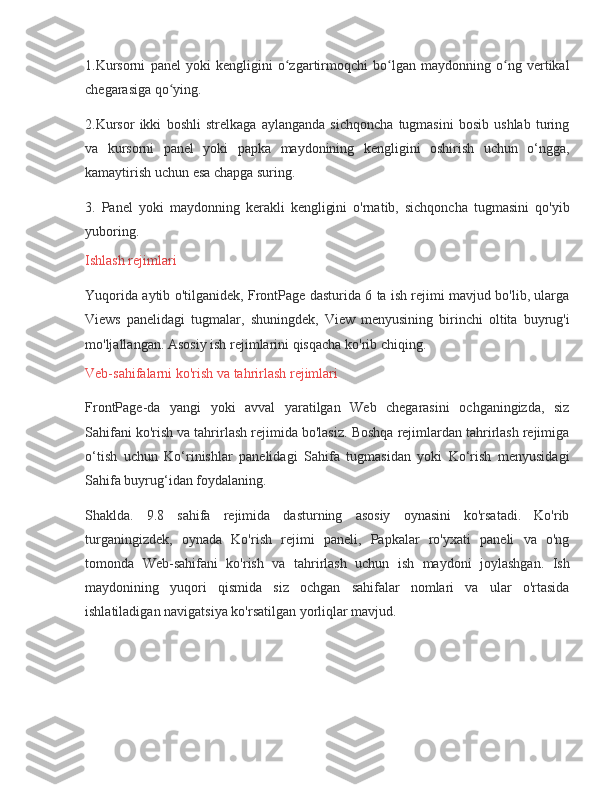 1.Kursorni panel	 yoki	 kengligini	 o zgartirmoqchi	 bo lgan	 maydonning	 o ng	 vertikal	ʻ ʻ ʻ
chegarasiga	
 qo ying.	ʻ
2.Kursor	
 ikki	 boshli	 strelkaga	 aylanganda	 sichqoncha	 tugmasini	 bosib	 ushlab	 turing
va	
 kursorni	 panel	 yoki	 papka	 maydonining	 kengligini	 oshirish	 uchun	 o‘ngga,
kamaytirish	
 uchun	 esa	 chapga	 suring.
3.	
 Panel	 yoki	 maydonning	 kerakli	 kengligini	 o'rnatib,	 sichqoncha	 tugmasini	 qo'yib
yuboring.
Ishlash	
 rejimlari
Yuqorida	
 aytib	 o'tilganidek,	 FrontPage	 dasturida	 6 ta	 ish	 rejimi	 mavjud	 bo'lib,	 ularga
Views	
 panelidagi	 tugmalar,	 shuningdek,	 View	 menyusining	 birinchi	 oltita	 buyrug'i
mo'ljallangan.	
 Asosiy	 ish	 rejimlarini	 qisqacha	 ko'rib	 chiqing.
Veb-sahifalarni	
 ko'rish	 va	 tahrirlash	 rejimlari
FrontPage-da	
 yangi	 yoki	 avval	 yaratilgan	 Web	 chegarasini	 ochganingizda,	 siz
Sahifani	
 ko'rish	 va	 tahrirlash	 rejimida	 bo'lasiz.	 Boshqa	 rejimlardan	 tahrirlash	 rejimiga
o‘tish	
 uchun	 Ko‘rinishlar	 panelidagi	 Sahifa	 tugmasidan	 yoki	 Ko‘rish	 menyusidagi
Sahifa	
 buyrug‘idan	 foydalaning.
Shaklda.	
 9.8	 sahifa	 rejimida	 dasturning	 asosiy	 oynasini	 ko'rsatadi.	 Ko'rib
turganingizdek,	
 oynada	 Ko'rish	 rejimi	 paneli,	 Papkalar	 ro'yxati	 paneli	 va	 o'ng
tomonda	
 Web-sahifani	 ko'rish	 va	 tahrirlash	 uchun	 ish	 maydoni	 joylashgan.	 Ish
maydonining	
 yuqori	 qismida	 siz	 ochgan	 sahifalar	 nomlari	 va	 ular	 o'rtasida
ishlatiladigan	
 navigatsiya	 ko'rsatilgan	 yorliqlar	 mavjud. 