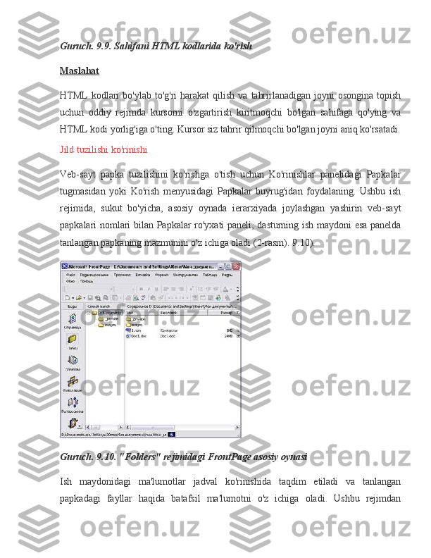 Guruch. 9.9. Sahifani HTML kodlarida ko'rish
Maslahat
HTML kodlari	 bo'ylab	 to'g'ri	 harakat	 qilish	 va	 tahrirlanadigan	 joyni	 osongina	 topish
uchun	
 oddiy	 rejimda	 kursorni	 o'zgartirish	 kiritmoqchi	 bo'lgan	 sahifaga	 qo'ying	 va
HTML	
 kodi	 yorlig'iga	 o'ting.	 Kursor	 siz	 tahrir	 qilmoqchi	 bo'lgan	 joyni	 aniq	 ko'rsatadi.
Jild	
 tuzilishi	 ko'rinishi
Veb-sayt	
 papka	 tuzilishini	 ko'rishga	 o'tish	 uchun	 Ko'rinishlar	 panelidagi	 Papkalar
tugmasidan	
 yoki	 Ko'rish	 menyusidagi	 Papkalar	 buyrug'idan	 foydalaning.	 Ushbu	 ish
rejimida,	
 sukut	 bo'yicha,	 asosiy	 oynada	 ierarxiyada	 joylashgan	 yashirin	 veb-sayt
papkalari	
 nomlari	 bilan	 Papkalar	 ro'yxati	 paneli,	 dasturning	 ish	 maydoni	 esa	 panelda
tanlangan	
 papkaning	 mazmunini	 o'z	 ichiga	 oladi	 (2-rasm).	 9.10).
Guruch. 9.10. "Folders" rejimidagi FrontPage asosiy oynasi
Ish	
 maydonidagi	 ma'lumotlar	 jadval	 ko'rinishida	 taqdim	 etiladi	 va	 tanlangan
papkadagi	
 fayllar	 haqida	 batafsil	 ma'lumotni	 o'z	 ichiga	 oladi.	 Ushbu	 rejimdan 