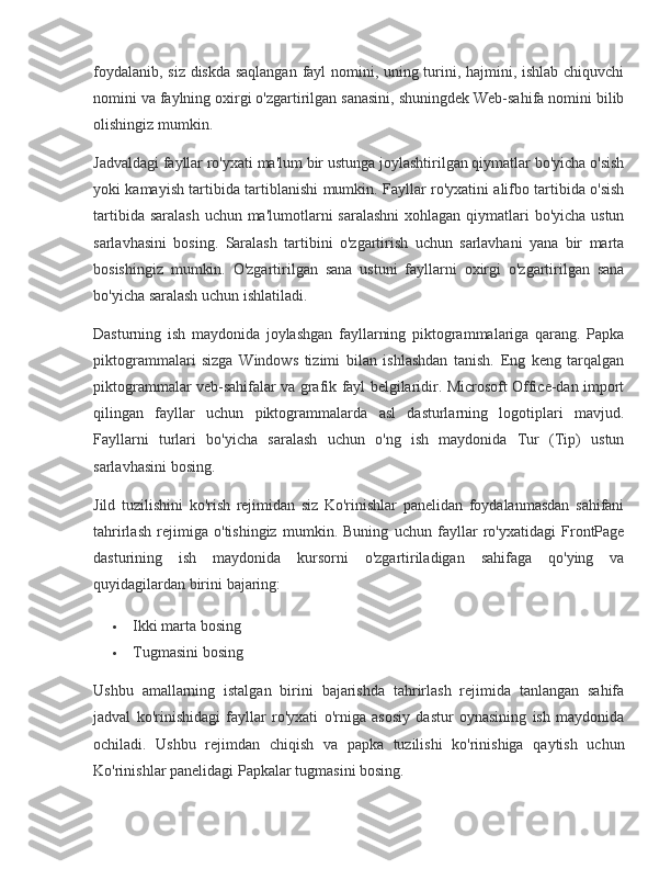 foydalanib, siz	 diskda	 saqlangan	 fayl	 nomini,	 uning	 turini,	 hajmini,	 ishlab	 chiquvchi
nomini	
 va	 faylning	 oxirgi	 o'zgartirilgan	 sanasini,	 shuningdek	 Web-sahifa	 nomini	 bilib
olishingiz	
 mumkin.
Jadvaldagi
 fayllar	 ro'yxati	 ma'lum	 bir	 ustunga	 joylashtirilgan	 qiymatlar	 bo'yicha	 o'sish
yoki	
 kamayish	 tartibida	 tartiblanishi	 mumkin.	 Fayllar	 ro'yxatini	 alifbo	 tartibida	 o'sish
tartibida	
 saralash	 uchun	 ma'lumotlarni	 saralashni	 xohlagan	 qiymatlari	 bo'yicha	 ustun
sarlavhasini	
 bosing.	 Saralash	 tartibini	 o'zgartirish	 uchun	 sarlavhani	 yana	 bir	 marta
bosishingiz	
 mumkin.	 O'zgartirilgan	 sana	 ustuni	 fayllarni	 oxirgi	 o'zgartirilgan	 sana
bo'yicha	
 saralash	 uchun	 ishlatiladi.
Dasturning	
 ish	 maydonida	 joylashgan	 fayllarning	 piktogrammalariga	 qarang.	 Papka
piktogrammalari	
 sizga	 Windows	 tizimi	 bilan	 ishlashdan	 tanish.	 Eng	 keng	 tarqalgan
piktogrammalar	
 veb-sahifalar	 va	 grafik	 fayl	 belgilaridir.	 Microsoft	 Office-dan	 import
qilingan	
 fayllar	 uchun	 piktogrammalarda	 asl	 dasturlarning	 logotiplari	 mavjud.
Fayllarni	
 turlari	 bo'yicha	 saralash	 uchun	 o'ng	 ish	 maydonida	 Tur	 (Tip)	 ustun
sarlavhasini	
 bosing.
Jild	
 tuzilishini	 ko'rish	 rejimidan	 siz	 Ko'rinishlar	 panelidan	 foydalanmasdan	 sahifani
tahrirlash	
 rejimiga	 o'tishingiz	 mumkin.	 Buning	 uchun	 fayllar	 ro'yxatidagi	 FrontPage
dasturining	
 ish	 maydonida	 kursorni	 o'zgartiriladigan	 sahifaga	 qo'ying	 va
quyidagilardan	
 birini	 bajaring:
 Ikki	
 marta	 bosing
 Tugmasini
 bosing
Ushbu	
 amallarning	 istalgan	 birini	 bajarishda	 tahrirlash	 rejimida	 tanlangan	 sahifa
jadval	
 ko'rinishidagi	 fayllar	 ro'yxati	 o'rniga	 asosiy	 dastur	 oynasining	 ish	 maydonida
ochiladi.	
 Ushbu	 rejimdan	 chiqish	 va	 papka	 tuzilishi	 ko'rinishiga	 qaytish	 uchun
Ko'rinishlar	
 panelidagi	 Papkalar	 tugmasini	 bosing. 