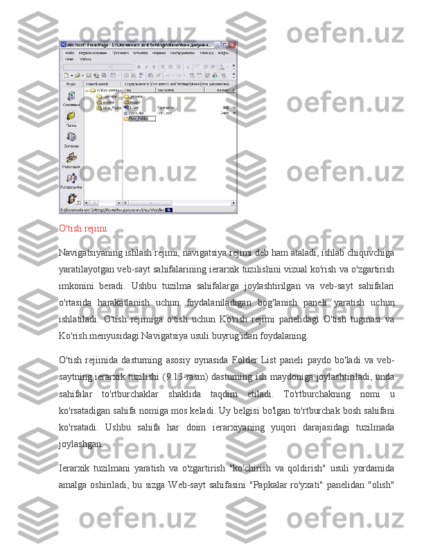 O'tish rejimi
Navigatsiyaning	
 ishlash	 rejimi,	 navigatsiya	 rejimi	 deb	 ham	 ataladi,	 ishlab	 chiquvchiga
yaratilayotgan	
 veb-sayt	 sahifalarining	 ierarxik	 tuzilishini	 vizual	 ko'rish	 va	 o'zgartirish
imkonini	
 beradi.	 Ushbu	 tuzilma	 sahifalarga	 joylashtirilgan	 va	 veb-sayt	 sahifalari
o'rtasida	
 harakatlanish	 uchun	 foydalaniladigan	 bog'lanish	 paneli	 yaratish	 uchun
ishlatiladi.	
 O'tish	 rejimiga	 o'tish	 uchun	 Ko'rish	 rejimi	 panelidagi	 O'tish	 tugmasi	 va
Ko'rish	
 menyusidagi	 Navigatsiya	 usuli	 buyrug'idan	 foydalaning.
O'tish	
 rejimida	 dasturning	 asosiy	 oynasida	 Folder	 List	 paneli	 paydo	 bo'ladi	 va	 veb-
saytning	
 ierarxik	 tuzilishi	 (9.13-rasm)	 dasturning	 ish	 maydoniga	 joylashtiriladi,	 unda
sahifalar	
 to'rtburchaklar	 shaklida	 taqdim	 etiladi.	 To'rtburchakning	 nomi	 u
ko'rsatadigan	
 sahifa	 nomiga	 mos	 keladi.	 Uy	 belgisi	 bo'lgan	 to'rtburchak	 bosh	 sahifani
ko'rsatadi.	
 Ushbu	 sahifa	 har	 doim	 ierarxiyaning	 yuqori	 darajasidagi	 tuzilmada
joylashgan.
Ierarxik	
 tuzilmani	 yaratish	 va	 o'zgartirish	 "ko'chirish	 va	 qoldirish"	 usuli	 yordamida
amalga	
 oshiriladi,	 bu	 sizga	 Web-sayt	 sahifasini	 "Papkalar	 ro'yxati"	 panelidan	 "olish" 