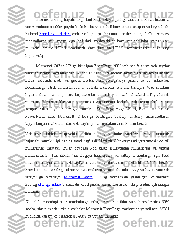 Internet bizning	 hayotimizga	 faol	 kirib	 kelayotganligi	 sababli,	 mehnat	 bozorida
yangi	
 mutaxassisliklar	 paydo	 bo'ladi	 - bu	 veb-sahifalarni	 ishlab	 chiqish	 va	 loyihalash.
Rahmat   FrontPage	
 dasturi   endi	 nafaqat	 professional	 dasturchilar,	 balki	 shaxsiy
maqsadlarda	
 veb-saytga	 ega	 bo'lishni	 xohlovchilar	 ham	 veb-sahifalar	 yaratishlari
mumkin,	
 chunki	 HTML	 kodlarida	 dasturlash	 va	 HTML	 muharrirlarini	 bilishning
hojati	
 yo'q.
Microsoft	
 Office	 XP-ga	 kiritilgan	 FrontPage	 2002	 veb-sahifalar	 va	 veb-saytlar
yaratish	
 uchun	 mo'ljallangan.	 Asboblar	 paneli	 va	 menyu	 buyruqlaridan	 foydalangan
holda,	
 sahifada	 matn	 va	 grafik	 ma'lumotlar,	 navigatsiya	 paneli	 va	 bir	 sahifadan
ikkinchisiga	
 o'tish	 uchun	 havolalar	 bo'lishi	 mumkin.	 Bundan	 tashqari,	 Web-sahifani
loyihalashda	
 jadvallar,	 ramkalar,	 tickerlar,	 animatsiyalar	 va	 boshqalardan	 foydalanish
mumkin.	
 Web-sahifalar	 va	 saytlarning	 rivojlanishini	 tezlashtirish	 uchun	 shablon	 va
sehrgarlardan	
 foydalanishingiz	 mumkin.	 FrontPage	 sizga	 Word,	 Excel,	 Access	 va
PowerPoint	
 kabi	 Microsoft	 Office-ga	 kiritilgan	 boshqa	 dasturiy	 mahsulotlarda
tayyorlangan	
 materiallardan	 veb-saytingizda	 foydalanish	 imkonini	 beradi.
Veb-saytni	
 ishlab	 chiquvchisi	 oldida	 qanday	 vositalar	 vazifani	 tez	 va	 samarali
bajarishi	
 mumkinligi	 haqida	 savol	 tug'iladi.	 Hozirda	 Web-saytlarni	 yaratuvchi	 ikki	 xil
muharrirlar	
 mavjud.	 Bular	 bevosita	 kod	 bilan	 ishlaydigan	 muharrirlar	 va	 vizual
muharrirlardir.	
 Har	 ikkala	 texnologiya	 ham	 ijobiy	 va	 salbiy	 tomonlarga	 ega.	 Kod
muharrirlari	
 yordamida	 veb-saytlarni	 yaratishda	 dasturchi	 HTML	 tilini	 bilishi	 kerak.
FrontPage-ni	
 o'z	 ichiga	 olgan	 vizual	 muharrirda	 ishlash	 juda	 oddiy	 va	 hujjat	 yaratish
jarayoniga	
 o'xshaydi.   Microsoft	 Word .	 Uning	 yordamida	 yaratilgan	 ko'rinishini
ko'ring   oldingi	
 sahifa   brauzerda	 ko'rilganda,	 siz	 muharrirdan	 chiqmasdan	 qilishingiz
mumkin.
Global	
 Internetdagi	 ba'zi	 manbalarga	 ko'ra,	 barcha	 sahifalar	 va	 veb-saytlarning	 50%
gacha,	
 shu	 jumladan	 yirik	 loyihalar	 Microsoft	 FrontPage	 yordamida	 yaratilgan.	 MDH
hududida	
 esa	 bu	 ko‘rsatkich	 80-90%	 ga	 yetishi	 mumkin. 