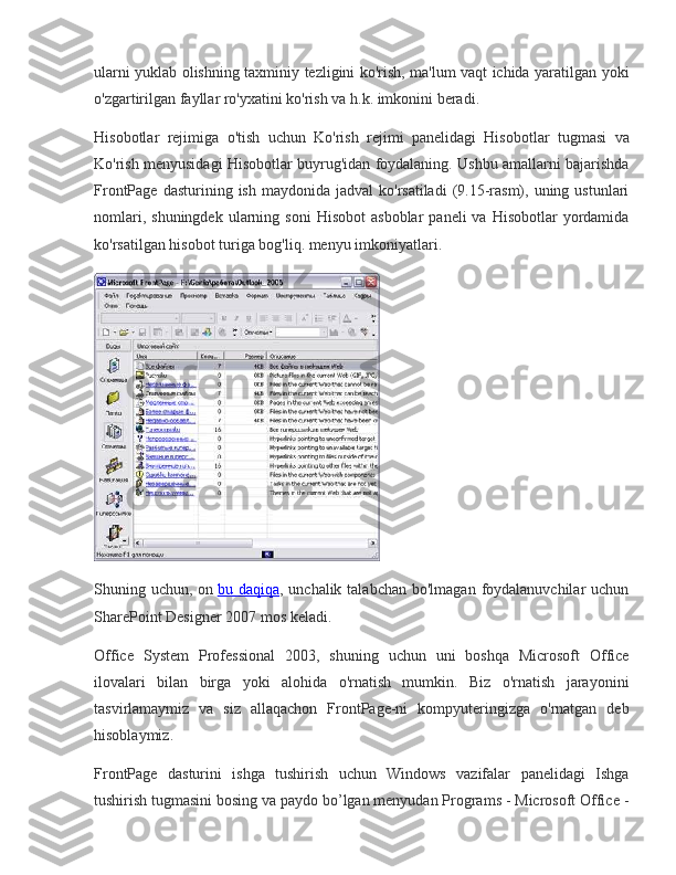 ularni yuklab	 olishning	 taxminiy	 tezligini	 ko'rish,	 ma'lum	 vaqt	 ichida	 yaratilgan	 yoki
o'zgartirilgan	
 fayllar	 ro'yxatini	 ko'rish	 va	 h.k.	 imkonini	 beradi.
Hisobotlar	
 rejimiga	 o'tish	 uchun	 Ko'rish	 rejimi	 panelidagi	 Hisobotlar	 tugmasi	 va
Ko'rish	
 menyusidagi	 Hisobotlar	 buyrug'idan	 foydalaning.	 Ushbu	 amallarni	 bajarishda
FrontPage	
 dasturining	 ish	 maydonida	 jadval	 ko'rsatiladi	 (9.15-rasm),	 uning	 ustunlari
nomlari,	
 shuningdek	 ularning	 soni	 Hisobot	 asboblar	 paneli	 va	 Hisobotlar	 yordamida
ko'rsatilgan	
 hisobot	 turiga	 bog'liq.	 menyu	 imkoniyatlari.
Shuning	
 uchun,	 on   bu	 daqiqa ,	 unchalik	 talabchan	 bo'lmagan	 foydalanuvchilar	 uchun
SharePoint	
 Designer	 2007	 mos	 keladi.
Office	
 System	 Professional	 2003,	 shuning	 uchun	 uni	 boshqa	 Microsoft	 Office
ilovalari	
 bilan	 birga	 yoki	 alohida	 o'rnatish	 mumkin.	 Biz	 o'rnatish	 jarayonini
tasvirlamaymiz	
 va	 siz	 allaqachon	 FrontPage-ni	 kompyuteringizga	 o'rnatgan	 deb
hisoblaymiz.
FrontPage	
 dasturini	 ishga	 tushirish	 uchun	 Windows	 vazifalar	 panelidagi	 Ishga
tushirish	
 tugmasini	 bosing	 va	 paydo	 bo’lgan	 menyudan	 Programs	 - Microsoft	 Office	 - 