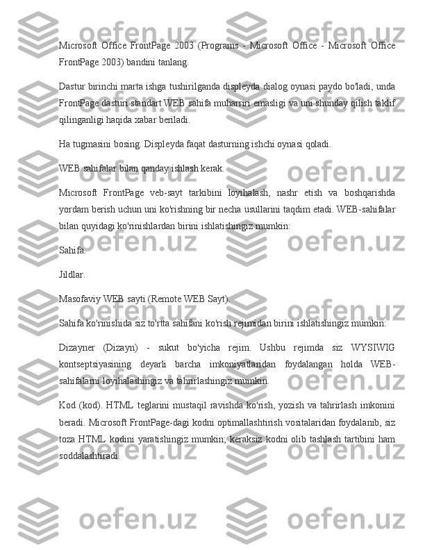 Microsoft Office	 FrontPage	 2003	 (Programs	 - Microsoft	 Office	 - Microsoft	 Office
FrontPage	
 2003)	 bandini	 tanlang.
Dastur	
 birinchi	 marta	 ishga	 tushirilganda	 displeyda	 dialog	 oynasi	 paydo	 bo'ladi,	 unda
FrontPage	
 dasturi	 standart	 WEB	 sahifa	 muharriri	 emasligi	 va	 uni	 shunday	 qilish	 taklif
qilinganligi	
 haqida	 xabar	 beriladi.
Ha	
 tugmasini	 bosing.	 Displeyda	 faqat	 dasturning	 ishchi	 oynasi	 qoladi.
WEB	
 sahifalar	 bilan	 qanday	 ishlash	 kerak.
Microsoft	
 FrontPage	 veb-sayt	 tarkibini	 loyihalash,	 nashr	 etish	 va	 boshqarishda
yordam	
 berish	 uchun	 uni	 ko'rishning	 bir	 necha	 usullarini	 taqdim	 etadi.	 WEB-sahifalar
bilan	
 quyidagi	 ko'rinishlardan	 birini	 ishlatishingiz	 mumkin:
Sahifa.
Jildlar.
Masofaviy	
 WEB	 sayti	 (Remote	 WEB	 Sayt).
Sahifa	
 ko'rinishida	 siz	 to'rtta	 sahifani	 ko'rish	 rejimidan	 birini	 ishlatishingiz	 mumkin:
Dizayner	
 (Dizayn)	 - sukut	 bo'yicha	 rejim.	 Ushbu	 rejimda	 siz	 WYSIWIG
kontseptsiyasining	
 deyarli	 barcha	 imkoniyatlaridan	 foydalangan	 holda	 WEB-
sahifalarni	
 loyihalashingiz	 va	 tahrirlashingiz	 mumkin.
Kod	
 (kod).	 HTML	 teglarini	 mustaqil	 ravishda	 ko'rish,	 yozish	 va	 tahrirlash	 imkonini
beradi.	
 Microsoft	 FrontPage-dagi	 kodni	 optimallashtirish	 vositalaridan	 foydalanib,	 siz
toza	
 HTML	 kodini	 yaratishingiz	 mumkin;	 keraksiz	 kodni	 olib	 tashlash	 tartibini	 ham
soddalashtiradi. 