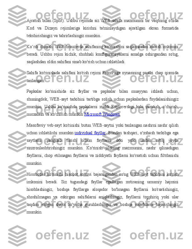 Ajratish bilan	 (Split).	 Ushbu	 rejimda	 siz	 WEB-sahifa	 mazmunini	 bir	 vaqtning	 o'zida
Kod	
 va	 Dizayn	 rejimlariga	 kirishni	 ta'minlaydigan	 ajratilgan	 ekran	 formatida
tekshirishingiz	
 va	 tahrirlashingiz	 mumkin.
Ko‘rib	
 chiqish.	 WEB-brauzerda	 sahifaning	 ko'rinishini	 saqlamasdan	 ko'rish	 imkonini
beradi.	
 Ushbu	 rejim	 kichik,	 shubhali	 konfiguratsiyalarni	 amalga	 oshirgandan	 so'ng,
saqlashdan	
 oldin	 sahifani	 sinab	 ko'rish	 uchun	 ishlatiladi.
Sahifa	
 ko'rinishida	 sahifani	 ko'rish	 rejimi	 FrontPage	 oynasining	 pastki	 chap	 qismida
tanlangan.
Papkalar	
 ko'rinishida	 siz	 fayllar	 va	 papkalar	 bilan	 muayyan	 ishlash	 uchun,
shuningdek,	
 WEB-sayt	 tarkibini	 tartibga	 solish	 uchun	 papkalardan	 foydalanishingiz
mumkin.	
 Ushbu	 ko'rinishda	 papkalarni	 xuddi	 Explorerdagi	 kabi	 yaratish,	 o'chirish,
nusxalash	
 va	 ko'chirish	 mumkin   Microsoft	 Windows .
Masofaviy	
 veb-sayt	 ko'rinishi	 butun	 WEB-saytni	 yoki	 tanlangan	 nashrni	 nashr	 qilish
uchun	
 ishlatilishi	 mumkin   individual	 fayllar .	 Bundan	 tashqari,	 o'xshash	 tarkibga	 ega
saytlarni	
 yangilab	 turish	 uchun	 fayllarni	 ikki	 yoki	 undan	 ortiq	 joyda
sinxronlashtirishingiz	
 mumkin.	 Ko'rinish	 jildning	 mazmunini,	 nashr	 qilinadigan
fayllarni,	
 chop	 etilmagan	 fayllarni	 va	 ziddiyatli	 fayllarni	 ko'rsatish	 uchun	 filtrlanishi
mumkin.
Hisobotlar	
 ko'rinishi	 hisobot	 so'rovi	 bajarilgandan	 so'ng	 WEB-sayt	 tarkibini	 ko'rish
imkonini	
 beradi.	 Siz	 tugundagi	 fayllar	 egallagan	 xotiraning	 umumiy	 hajmini
hisoblashingiz,	
 boshqa	 fayllarga	 aloqador	 bo'lmagan	 fayllarni	 ko'rsatishingiz,
shoshilmagan	
 va	 eskirgan	 sahifalarni	 aniqlashingiz,	 fayllarni	 topshiriq	 yoki	 ular
taqdim	
 etilgan	 shaxs	 bo'yicha	 guruhlashingiz	 va	 boshqa	 vazifalarni	 bajarishingiz
mumkin. 