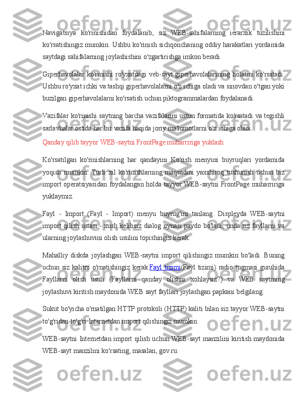 Navigatsiya ko'rinishidan	 foydalanib,	 siz	 WEB-sahifalarning	 ierarxik	 tuzilishini
ko'rsatishingiz	
 mumkin.	 Ushbu	 ko'rinish	 sichqonchaning	 oddiy	 harakatlari	 yordamida
saytdagi	
 sahifalarning	 joylashishini	 o'zgartirishga	 imkon	 beradi.
Giperhavolalar	
 ko'rinishi	 ro'yxatdagi	 veb-sayt	 giperhavolalarining	 holatini	 ko'rsatadi.
Ushbu	
 ro'yxat	 ichki	 va	 tashqi	 giperhavolalarni	 o'z	 ichiga	 oladi	 va	 sinovdan	 o'tgan	 yoki
buzilgan	
 giperhavolalarni	 ko'rsatish	 uchun	 piktogrammalardan	 foydalanadi.
Vazifalar	
 ko'rinishi	 saytning	 barcha	 vazifalarini	 ustun	 formatida	 ko'rsatadi	 va	 tegishli
sarlavhalar	
 ostida	 har	 bir	 vazifa	 haqida	 joriy	 ma'lumotlarni	 o'z	 ichiga	 oladi.
Qanday	
 qilib	 tayyor	 WEB-saytni	 FrontPage	 muharririga	 yuklash
Ko'rsatilgan	
 ko'rinishlarning	 har	 qandayini	 Ko'rish	 menyusi	 buyruqlari	 yordamida
yoqish	
 mumkin.	 Turli	 xil	 ko'rinishlarning	 maqsadini	 yaxshiroq	 tushunish	 uchun	 biz
import	
 operatsiyasidan	 foydalangan	 holda	 tayyor	 WEB-saytni	 FrontPage	 muharririga
yuklaymiz.
Fayl	
 - Import	 (Fayl	 - Import)	 menyu	 buyrug'ini	 tanlang.	 Displeyda	 WEB-saytni
import	
 qilish	 ustasi	 - xush	 kelibsiz	 dialog	 oynasi	 paydo	 bo'ladi,	 unda	 siz	 fayllarni	 va
ularning	
 joylashuvini	 olish	 usulini	 topishingiz	 kerak.
Mahalliy	
 diskda	 joylashgan	 WEB-saytni	 import	 qilishingiz	 mumkin	 bo'ladi.	 Buning
uchun	
 siz	 kalitni	 o'rnatishingiz	 kerak   Fayl	 tizimi (Fayl	 tizimi)	 radio	 tugmasi	 guruhida
Fayllarni	
 olish	 usuli	 (Fayllarni	 qanday	 olishni	 xohlaysiz?)	 va	 WEB	 saytining
joylashuvi	
 kiritish	 maydonida	 WEB	 sayt	 fayllari	 joylashgan	 papkani	 belgilang.
Sukut	
 bo'yicha	 o'rnatilgan	 HTTP	 protokoli	 (HTTP)	 kaliti	 bilan	 siz	 tayyor	 WEB-saytni
to'g'ridan-to'g'ri	
 Internetdan	 import	 qilishingiz	 mumkin.
WEB-saytni	
 Internetdan	 import	 qilish	 uchun	 WEB-sayt	 manzilini	 kiritish	 maydonida
WEB-sayt	
 manzilini	 ko'rsating,	 masalan,	 gov.ru. 