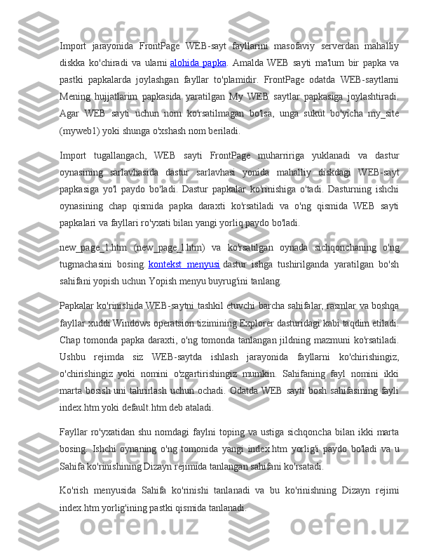 Import jarayonida	 FrontPage	 WEB-sayt	 fayllarini	 masofaviy	 serverdan	 mahalliy
diskka	
 ko'chiradi	 va	 ularni   alohida	 papka .	 Amalda	 WEB	 sayti	 ma'lum	 bir	 papka	 va
pastki	
 papkalarda	 joylashgan	 fayllar	 to'plamidir.	 FrontPage	 odatda	 WEB-saytlarni
Mening	
 hujjatlarim	 papkasida	 yaratilgan	 My	 WEB	 saytlar	 papkasiga	 joylashtiradi.
Agar	
 WEB	 sayti	 uchun	 nom	 ko'rsatilmagan	 bo'lsa,	 unga	 sukut	 bo'yicha	 my_site
(myweb1)	
 yoki	 shunga	 o'xshash	 nom	 beriladi.
Import	
 tugallangach,	 WEB	 sayti	 FrontPage	 muharririga	 yuklanadi	 va	 dastur
oynasining	
 sarlavhasida	 dastur	 sarlavhasi	 yonida	 mahalliy	 diskdagi	 WEB-sayt
papkasiga	
 yo'l	 paydo	 bo'ladi.	 Dastur	 papkalar	 ko'rinishiga	 o'tadi.	 Dasturning	 ishchi
oynasining	
 chap	 qismida	 papka	 daraxti	 ko'rsatiladi	 va	 o'ng	 qismida	 WEB	 sayti
papkalari	
 va	 fayllari	 ro'yxati	 bilan	 yangi	 yorliq	 paydo	 bo'ladi.
new_page_1.htm	
 (new_page_l.htm)	 va	 ko'rsatilgan	 oynada	 sichqonchaning	 o'ng
tugmachasini	
 bosing.   kontekst	 menyusi   dastur	 ishga	 tushirilganda	 yaratilgan	 bo'sh
sahifani	
 yopish	 uchun	 Yopish	 menyu	 buyrug'ini	 tanlang.
Papkalar	
 ko'rinishida	 WEB-saytni	 tashkil	 etuvchi	 barcha	 sahifalar,	 rasmlar	 va	 boshqa
fayllar	
 xuddi	 Windows	 operatsion	 tizimining	 Explorer	 dasturidagi	 kabi	 taqdim	 etiladi.
Chap	
 tomonda	 papka	 daraxti,	 o'ng	 tomonda	 tanlangan	 jildning	 mazmuni	 ko'rsatiladi.
Ushbu	
 rejimda	 siz	 WEB-saytda	 ishlash	 jarayonida	 fayllarni	 ko'chirishingiz,
o'chirishingiz	
 yoki	 nomini	 o'zgartirishingiz	 mumkin.	 Sahifaning	 fayl	 nomini	 ikki
marta	
 bosish	 uni	 tahrirlash	 uchun	 ochadi.	 Odatda	 WEB	 sayti	 bosh	 sahifasining	 fayli
index.htm	
 yoki	 default.htm	 deb	 ataladi.
Fayllar	
 ro'yxatidan	 shu	 nomdagi	 faylni	 toping	 va	 ustiga	 sichqoncha	 bilan	 ikki	 marta
bosing.	
 Ishchi	 oynaning	 o'ng	 tomonida	 yangi	 index.htm	 yorlig'i	 paydo	 bo'ladi	 va	 u
Sahifa	
 ko'rinishining	 Dizayn	 rejimida	 tanlangan	 sahifani	 ko'rsatadi.
Ko'rish	
 menyusida	 Sahifa	 ko'rinishi	 tanlanadi	 va	 bu	 ko'rinishning	 Dizayn	 rejimi
index.htm	
 yorlig'ining	 pastki	 qismida	 tanlanadi. 