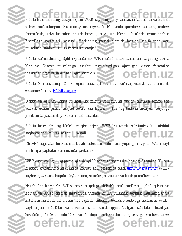 Sahifa ko'rinishining	 dizayn	 rejimi	 WEB-saytning	 joriy	 sahifasini	 tahrirlash	 va	 ko'rish
uchun	
 mo'ljallangan.	 Bu	 asosiy	 ish	 rejimi	 bo'lib,	 unda	 qismlarni	 kiritish,	 matnni
formatlash,	
 jadvallar	 bilan	 ishlash	 buyruqlari	 va	 sahifalarni	 tahrirlash	 uchun	 boshqa
FrontPage	
 vositalari	 mavjud.	 Yorliqning	 pastki	 qismida	 boshqa	 sahifa	 taqdimoti
rejimlarini	
 tanlash	 uchun	 tugmalar	 mavjud.
Sahifa	
 ko'rinishining	 Split	 rejimida	 siz	 WEB-sahifa	 mazmunini	 bir	 vaqtning	 o'zida
Kod	
 va	 Dizayn	 rejimlariga	 kirishni	 ta'minlaydigan	 ajratilgan	 ekran	 formatida
tekshirishingiz	
 va	 tahrirlashingiz	 mumkin.
Sahifa	
 ko'rinishining	 Code	 rejimi	 mustaqil	 ravishda	 ko'rish,	 yozish	 va	 tahrirlash
imkonini	
 beradi   HTML	 teglari .
Ushbu	
 va	 oldingi	 ikkita	 rejimda	 index.htm	 yorlig'ining	 yuqori	 qismida	 tezkor	 teg
tanlash	
 uchun	 panel	 mavjud	 bo'lib,	 uni	 ko'rish	 - Tez	 teg	 tanlash	 menyusi	 buyrug'i
yordamida	
 yashirish	 yoki	 ko'rsatish	 mumkin.
Sahifa	
 ko'rinishining	 Ko'rib	 chiqish	 rejimi	 WEB-brauzerda	 sahifaning	 ko'rinishini
saqlamasdan	
 ko'rish	 imkonini	 beradi.
Ctrl+F4	
 tugmalar	 birikmasini	 bosib	 index.htm	 sahifasini	 yoping.	 Biz	 yana	 WEB-sayt
yorlig'iga	
 papkalar	 ko'rinishida	 qaytamiz.
WEB-sayt	
 yorlig'ining	 pastki	 qismidagi	 Hisobotlar	 tugmasini	 bosing.	 Saytning	 Xulosa
hisoboti	
 oynaning	 o'ng	 qismida	 ko'rsatiladi,	 o'z	 ichiga	 oladi   umumiy	 ma'lumot   WEB-
saytning	
 tuzilishi	 haqida:	 fayllar	 soni,	 rasmlar,	 havolalar	 va	 boshqa	 ma'lumotlar.
Hisobotlar	
 ko'rinishi	 WEB	 sayti	 haqidagi	 statistik	 ma'lumotlarni	 qabul	 qilish	 va
ko'rish	
 va	 ishlab	 chiqish	 jarayonida	 yuzaga	 kelishi	 mumkin	 bo'lgan	 muammolar	 va
xatolarni	
 aniqlash	 uchun	 uni	 tahlil	 qilish	 imkonini	 beradi.	 FrontPage	 muharriri	 WEB-
sayt	
 hajmi,	 sahifalar	 va	 tasvirlar	 soni,	 kirish	 qiyin	 bo'lgan	 sahifalar,	 buzilgan
havolalar,	
 "sekin"	 sahifalar	 va	 boshqa	 ma'lumotlar	 to'g'risidagi	 ma'lumotlarni 