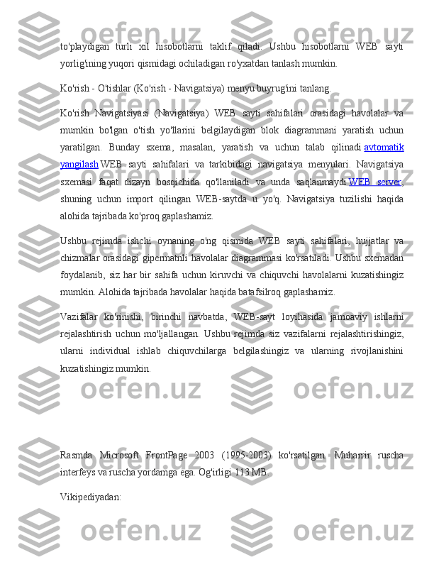 to'playdigan turli	 xil	 hisobotlarni	 taklif	 qiladi.	 Ushbu	 hisobotlarni	 WEB	 sayti
yorlig'ining	
 yuqori	 qismidagi	 ochiladigan	 ro'yxatdan	 tanlash	 mumkin.
Ko'rish	
 - O'tishlar	 (Ko'rish	 - Navigatsiya)	 menyu	 buyrug'ini	 tanlang.
Ko'rish	
 Navigatsiyasi	 (Navigatsiya)	 WEB	 sayti	 sahifalari	 orasidagi	 havolalar	 va
mumkin	
 bo'lgan	 o'tish	 yo'llarini	 belgilaydigan	 blok	 diagrammani	 yaratish	 uchun
yaratilgan.	
 Bunday	 sxema,	 masalan,	 yaratish	 va	 uchun	 talab	 qilinadi   avtomatik
yangilash   WEB	
 sayti	 sahifalari	 va	 tarkibidagi	 navigatsiya	 menyulari.	 Navigatsiya
sxemasi	
 faqat	 dizayn	 bosqichida	 qo'llaniladi	 va	 unda	 saqlanmaydi   WEB	 server ,
shuning	
 uchun	 import	 qilingan	 WEB-saytda	 u yo'q.	 Navigatsiya	 tuzilishi	 haqida
alohida	
 tajribada	 ko'proq	 gaplashamiz.
Ushbu	
 rejimda	 ishchi	 oynaning	 o'ng	 qismida	 WEB	 sayti	 sahifalari,	 hujjatlar	 va
chizmalar	
 orasidagi	 gipermatnli	 havolalar	 diagrammasi	 ko'rsatiladi.	 Ushbu	 sxemadan
foydalanib,	
 siz	 har	 bir	 sahifa	 uchun	 kiruvchi	 va	 chiquvchi	 havolalarni	 kuzatishingiz
mumkin.	
 Alohida	 tajribada	 havolalar	 haqida	 batafsilroq	 gaplashamiz.
Vazifalar	
 ko'rinishi,	 birinchi	 navbatda,	 WEB-sayt	 loyihasida	 jamoaviy	 ishlarni
rejalashtirish	
 uchun	 mo'ljallangan.	 Ushbu	 rejimda	 siz	 vazifalarni	 rejalashtirishingiz,
ularni	
 individual	 ishlab	 chiquvchilarga	 belgilashingiz	 va	 ularning	 rivojlanishini
kuzatishingiz	
 mumkin.
Rasmda	
 Microsoft	 FrontPage	 2003	 (1995-2003)	 ko'rsatilgan.	 Muharrir	 ruscha
interfeys	
 va	 ruscha	 yordamga	 ega.	 Og'irligi	 113	 MB.
Vikipediyadan: 