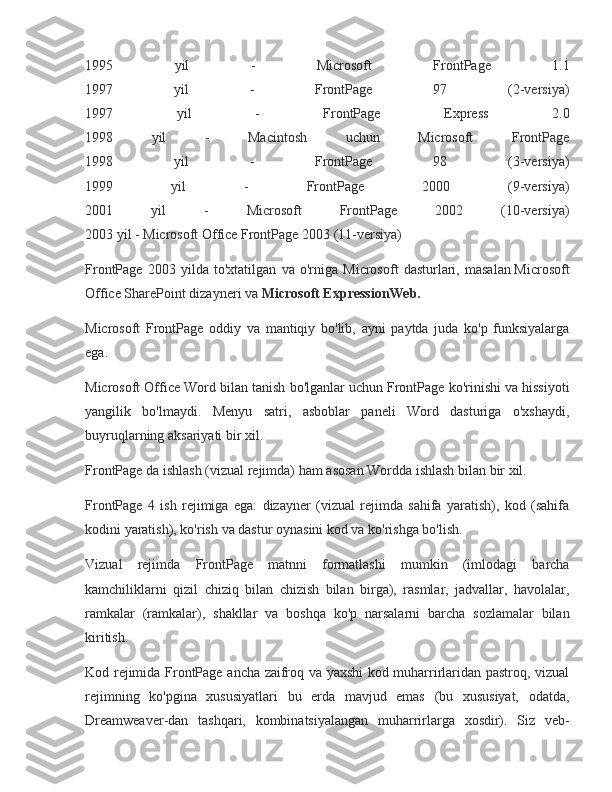 1995 	yil	 	-	 	Microsoft	 	FrontPage	 	1.1
1997	
 	yil	 	-	 	FrontPage	 	97	 	(2-versiya)
1997	
 	yil	 	-	 	FrontPage	 	Express	 	2.0
1998	
 	yil	 	-	 	Macintosh	 	uchun	 	Microsoft	 	FrontPage
1998	
 	yil	 	-	 	FrontPage	 	98	 	(3-versiya)
1999	
 	yil	 	-	 	FrontPage	 	2000	 	(9-versiya)
2001	
 	yil	 	-	 	Microsoft	 	FrontPage	 	2002	 	(10-versiya)
2003	
 yil	 - Microsoft	 Office	 FrontPage	 2003	 (11-versiya)
FrontPage	
 2003	 yilda	 to'xtatilgan	 va	 o'rniga	 Microsoft	 dasturlari,	 masalan   Microsoft
Office	
 SharePoint	 dizayneri   va   Microsoft ExpressionWeb.
Microsoft	
 FrontPage	 oddiy	 va	 mantiqiy	 bo'lib,	 ayni	 paytda	 juda	 ko'p	 funksiyalarga
ega.
Microsoft	
 Office	 Word	 bilan	 tanish	 bo'lganlar	 uchun	 FrontPage	 ko'rinishi	 va	 hissiyoti
yangilik	
 bo'lmaydi.	 Menyu	 satri,	 asboblar	 paneli	 Word	 dasturiga	 o'xshaydi,
buyruqlarning	
 aksariyati	 bir	 xil.
FrontPage	
 da	 ishlash	 (vizual	 rejimda)	 ham	 asosan	 Wordda	 ishlash	 bilan	 bir	 xil.
FrontPage	
 4 ish	 rejimiga	 ega:	 dizayner	 (vizual	 rejimda	 sahifa	 yaratish),	 kod	 (sahifa
kodini	
 yaratish),	 ko'rish	 va	 dastur	 oynasini	 kod	 va	 ko'rishga	 bo'lish.
Vizual	
 rejimda	 FrontPage	 matnni	 formatlashi	 mumkin	 (imlodagi	 barcha
kamchiliklarni	
 qizil	 chiziq	 bilan	 chizish	 bilan	 birga),	 rasmlar,	 jadvallar,	 havolalar,
ramkalar	
 (ramkalar),	 shakllar	 va	 boshqa	 ko'p	 narsalarni	 barcha	 sozlamalar	 bilan
kiritish.
Kod	
 rejimida	 FrontPage	 ancha	 zaifroq	 va	 yaxshi	 kod	 muharrirlaridan	 pastroq,	 vizual
rejimning	
 ko'pgina	 xususiyatlari	 bu	 erda	 mavjud	 emas	 (bu	 xususiyat,	 odatda,
Dreamweaver-dan	
 tashqari,	 kombinatsiyalangan	 muharrirlarga	 xosdir).	 Siz	 veb- 