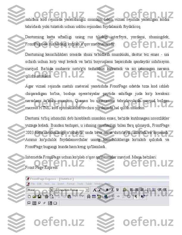 sahifani kod	 rejimida	 yaratishingiz	 mumkin,	 lekin	 vizual	 rejimda	 yaratilgan	 kodni
tahrirlash	
 yoki	 tuzatish	 uchun	 ushbu	 rejimdan	 foydalanish	 foydaliroq.
Dasturning	
 katta	 afzalligi	 uning	 rus	 tilidagi	 interfeysi,	 yordami,	 shuningdek,
FrontPage-da	
 rus	 tilidagi	 ko'plab	 o'quv	 materiallaridir.
Dasturning	
 kamchiliklari	 orasida	 shuni	 ta'kidlash	 mumkinki,	 dastur	 tez	 emas	 - uni
ochish	
 uchun	 ko'p	 vaqt	 ketadi	 va	 ba'zi	 buyruqlarni	 bajarishda	 qandaydir	 inhibisyon
mavjud.	
 Ba'zida	 muharrir	 noto'g'ri	 tashabbus	 ko'rsatadi	 va	 siz	 istamagan	 narsani
qilishi	
 mumkin.
Agar
 vizual	 rejimda	 matnli	 material	 yaratishda	 FrontPage	 odatda	 toza	 kod	 ishlab
chiqaradigan	
 bo'lsa,	 boshqa	 operatsiyalar	 paytida	 sahifaga	 juda	 ko'p	 keraksiz
narsalarni	
 to'kishi	 mumkin.	 Qisman	 bu	 muammoni	 tahrirlovchida	 mavjud	 bo'lgan
maxsus	
 HTML	 kod	 optimallashtiruvchisi	 yordamida	 hal	 qilish	 mumkin.
Dasturni	
 to'liq	 ishonchli	 deb	 hisoblash	 mumkin	 emas,	 ba'zida	 kutilmagan	 nosozliklar
yuzaga	
 keladi.	 Bundan	 tashqari,	 u ishning	 ravshanligi	 bilan	 farq	 qilmaydi,	 FrontPage
2003	
 katta	 mexanizmga	 o'xshaydi,	 unda	 biror	 narsa	 shitirlaydi,	 silkitadi	 va	 sirpanadi.
Ammo	
 ko'pchilik	 foydalanuvchilar	 uning	 kamchiliklariga	 ko'nikib	 qolishdi	 va
FrontPage	
 bugungi	 kunda	 ham	 keng	 qo'llaniladi.
Internetda	
 FrontPage	 uchun	 ko'plab	 o'quv	 qo'llanmalar	 mavjud.	 Mana	 ba'zilari:
Front	
 Page	 Express 