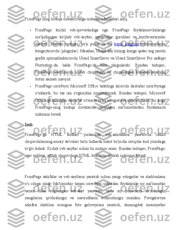 FrontPage ning	 boshqa	 muharrirlarga	 nisbatan	 afzalliklari	 aniq:
 FrontPage	
 kuchli	 veb-quvvatlashga	 ega.	 FrontPage	 foydalanuvchilariga
mo'ljallangan	
 ko'plab	 veb-saytlar,	 yangiliklar	 guruhlari	 va	 konferentsiyalar
mavjud.	
 Bundan	 tashqari,	 ko'p	 pullik	 va	 bor   bepul	 plaginlar   imkoniyatlarini
kengaytiruvchi	
 (pluginlar).	 Masalan,	 Ulead-dan	 hozirgi	 kunga	 qadar	 eng	 yaxshi
grafik	
 optimallashtiruvchi	 Ulead	 SmartSaver	 va	 Ulead	 SmartSaver	 Pro	 nafaqat
Photoshop-da,	
 balki	 FrontPage-da	 ham	 plaginlardir.	 Bundan	 tashqari,
FrontPage	
 mavzularini	 ishlab	 chiqadigan	 va	 chiqaradigan	 kompaniyalarning
butun	
 sanoati	 mavjud.
 FrontPage	
 interfeysi	 Microsoft	 Office	 tarkibiga	 kiruvchi	 dasturlar	 interfeysiga
o'xshaydi,	
 bu	 esa	 uni	 o'rganishni	 osonlashtiradi.	 Bundan	 tashqari,	 Microsoft
Office-ga	
 kiritilgan	 dasturlar	 o'rtasida	 to'liq	 integratsiya	 mavjud	 bo'lib,	 bu	 sizga
FrontPage-ning	
 boshqa	 ilovalarida	 yaratilgan	 ma'lumotlardan	 foydalanish
imkonini	
 beradi.
Izoh
FrontPage-ga
 HTML	 kodlari	 yordamida	 veb-sahifalarni	 yaratuvchi	 ishlab
chiquvchilarning	
 asosiy	 da'volari	 ba'zi	 hollarda	 sukut	 bo'yicha	 ortiqcha	 kod	 yozishiga
to'g'ri	
 keladi.	 Kichik	 veb-saytlar	 uchun	 bu	 muhim	 emas.	 Bundan	 tashqari,	 FrontPage,
agar	
 xohlasa,	 ishlab	 chiquvchiga	 HTML	 kod	 bilan	 ishlash	 imkonini	 beradi.
FrontPage	
 sahifalar	 va	 veb-saytlarni	 yaratish	 uchun	 yangi	 sehrgarlar	 va	 shablonlarni
o'z	
 ichiga	 oladi.	 Ma'lumotlar	 bazasi	 interfeysi	 ustasidan	 foydalanib,	 siz	 ma'lumotlar
bazasi	
 bilan	 bog'langan	 veb-sayt	 yaratasiz,	 unda	 siz	 yozuvlarni	 ko'rishingiz,
yangilarini	
 qo'shishingiz	 va	 mavjudlarini	 o'chirishingiz	 mumkin.	 Fotogalereya
sahifasi	
 shabloni	 osongina	 foto	 galereyasini	 yaratish,	 shuningdek	 xususiyatlar 