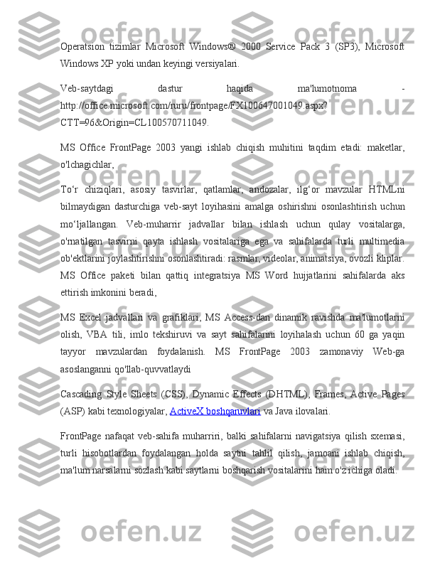 Operatsion tizimlar	 Microsoft	 Windows®	 2000	 Service	 Pack	 3 (SP3),	 Microsoft
Windows	
 XP	 yoki	 undan	 keyingi	 versiyalari.
Veb-saytdagi	
 	dastur	 	haqida	 	ma'lumotnoma	 	-
http://office.microsoft.com/ruru/frontpage/FX100647001049.aspx?
CTT=96&Origin=CL100570711049.
MS	
 Office	 FrontPage	 2003	 yangi	 ishlab	 chiqish	 muhitini	 taqdim	 etadi:	 maketlar,
o'lchagichlar,
To‘r	
 chiziqlari,	 asosiy	 tasvirlar,	 qatlamlar,	 andozalar,	 ilg‘or	 mavzular	 HTMLni
bilmaydigan	
 dasturchiga	 veb-sayt	 loyihasini	 amalga	 oshirishni	 osonlashtirish	 uchun
mo‘ljallangan.	
 Veb-muharrir	 jadvallar	 bilan	 ishlash	 uchun	 qulay	 vositalarga,
o'rnatilgan	
 tasvirni	 qayta	 ishlash	 vositalariga	 ega	 va	 sahifalarda	 turli	 multimedia
ob'ektlarini	
 joylashtirishni	 osonlashtiradi:	 rasmlar,	 videolar,	 animatsiya,	 ovozli	 kliplar.
MS	
 Office	 paketi	 bilan	 qattiq	 integratsiya	 MS	 Word	 hujjatlarini	 sahifalarda	 aks
ettirish	
 imkonini	 beradi,
MS	
 Excel	 jadvallari	 va	 grafiklari,	 MS	 Access-dan	 dinamik	 ravishda	 ma'lumotlarni
olish,	
 VBA	 tili,	 imlo	 tekshiruvi	 va	 sayt	 sahifalarini	 loyihalash	 uchun	 60	 ga	 yaqin
tayyor	
 mavzulardan	 foydalanish.	 MS	 FrontPage	 2003	 zamonaviy	 Web-ga
asoslanganni	
 qo'llab-quvvatlaydi
Cascading	
 Style	 Sheets	 (CSS),	 Dynamic	 Effects	 (DHTML),	 Frames,	 Active	 Pages
(ASP)	
 kabi	 texnologiyalar,   ActiveX	 boshqaruvlari   va	 Java	 ilovalari.
FrontPage	
 nafaqat	 veb-sahifa	 muharriri,	 balki	 sahifalarni	 navigatsiya	 qilish	 sxemasi,
turli	
 hisobotlardan	 foydalangan	 holda	 saytni	 tahlil	 qilish,	 jamoani	 ishlab	 chiqish,
ma'lum	
 narsalarni	 sozlash	 kabi	 saytlarni	 boshqarish	 vositalarini	 ham	 o'z	 ichiga	 oladi. 