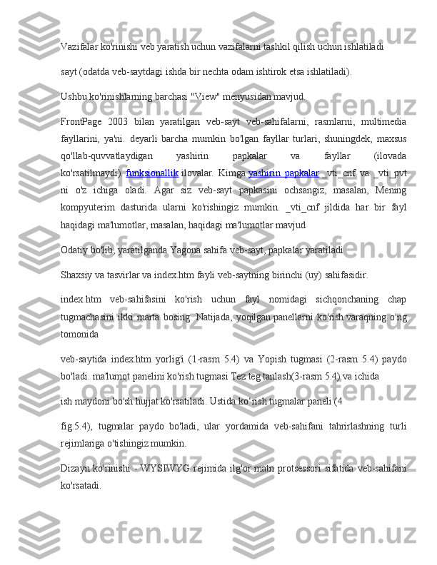 Vazifalar ko'rinishi	 veb	 yaratish	 uchun	 vazifalarni	 tashkil	 qilish	 uchun	 ishlatiladi
sayt	
 (odatda	 veb-saytdagi	 ishda	 bir	 nechta	 odam	 ishtirok	 etsa	 ishlatiladi).
Ushbu	
 ko'rinishlarning	 barchasi	 "View"	 menyusidan	 mavjud.
FrontPage	
 2003	 bilan	 yaratilgan	 veb-sayt	 veb-sahifalarni,	 rasmlarni,	 multimedia
fayllarini,	
 ya'ni.	 deyarli	 barcha	 mumkin	 bo'lgan	 fayllar	 turlari,	 shuningdek,	 maxsus
qo'llab-quvvatlaydigan	
 	yashirin	 	papkalar	 	va	 	fayllar	 	(ilovada
ko'rsatilmaydi).   funksionallik   ilovalar.	
 Kimga   yashirin	 papkalar   _vti_cnf	 va	 _vti_pvt
ni	
 o'z	 ichiga	 oladi.	 Agar	 siz	 veb-sayt	 papkasini	 ochsangiz,	 masalan,	 Mening
kompyuterim	
 dasturida	 ularni	 ko'rishingiz	 mumkin.	 _vti_cnf	 jildida	 har	 bir	 fayl
haqidagi	
 ma'lumotlar,	 masalan,	 haqidagi	 ma'lumotlar	 mavjud
Odatiy	
 bo'lib,	 yaratilganda   Yagona	 sahifa   veb-sayt,	 papkalar	 yaratiladi
Shaxsiy	
 va	 tasvirlar	 va	 index.htm	 fayli	 veb-saytning	 birinchi	 (uy)	 sahifasidir.
index.htm	
 veb-sahifasini	 ko'rish	 uchun	 fayl	 nomidagi	 sichqonchaning	 chap
tugmachasini	
 ikki	 marta	 bosing.	 Natijada,	 yoqilgan   panellarni	 ko'rish   varaqning	 o'ng
tomonida
veb-saytida	
 index.htm	 yorlig'i	 (1-rasm	 5.4)	 va	 Yopish	 tugmasi	 (2-rasm	 5.4)	 paydo
bo'ladi.   ma'lumot	
 panelini	 ko'rish   tugmasi   Tez	 teg	 tanlash(3-rasm	 5.4)	 va	 ichida
ish	
 maydoni   bo'sh	 hujjat	 ko'rsatiladi.	 Ustida   ko‘rish	 tugmalar	 paneli	 (4
fig.5.4),	
 tugmalar	 paydo	 bo'ladi,	 ular	 yordamida	 veb-sahifani	 tahrirlashning	 turli
rejimlariga	
 o'tishingiz	 mumkin.
Dizayn	
 ko'rinishi	 - WYSIWYG	 rejimida	 ilg'or	 matn	 protsessori	 sifatida	 veb-sahifani
ko'rsatadi. 