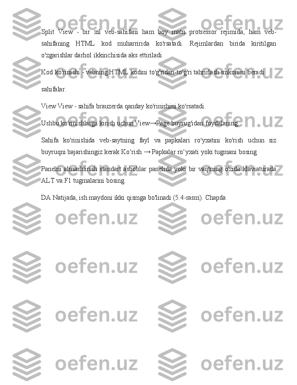 Split View	 - bir	 xil	 veb-sahifani	 ham	 boy	 matn	 protsessor	 rejimida,	 ham	 veb-
sahifaning	
 HTML	 kod	 muharririda	 ko'rsatadi.	 Rejimlardan	 birida	 kiritilgan
o'zgarishlar	
 darhol	 ikkinchisida	 aks	 ettiriladi.
Kod	
 ko'rinishi	 - vebning	 HTML	 kodini	 to'g'ridan-to'g'ri	 tahrirlash	 imkonini	 beradi
sahifalar.
View	
 View	 - sahifa	 brauzerda	 qanday	 ko'rinishini	 ko'rsatadi.
Ushbu	
 ko'rinishlarga	 kirish	 uchun	 View→Page	 buyrug'idan	 foydalaning.
Sahifa	
 ko'rinishida	 veb-saytning	 fayl	 va	 papkalari	 ro'yxatini	 ko'rish	 uchun	 siz
buyruqni	
 bajarishingiz	 kerak   Ko‘rish	 →	 Papkalar	 ro‘yxati   yoki	 tugmani	 bosing
Panelni	
 almashtirish	 standart	 asboblar	 panelida	 yoki	 bir	 vaqtning	 o'zida	 klaviaturada
ALT	
 va	 F1	 tugmalarini	 bosing.
DA   Natijada,	
 ish	 maydoni	 ikki	 qismga	 bo'linadi	 (5.4-rasm).	 Chapda 