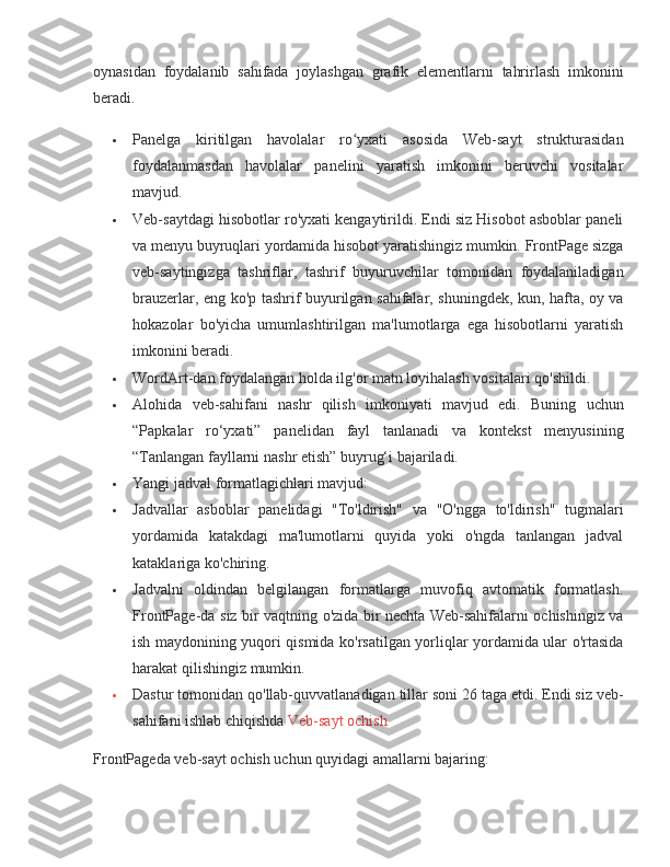 oynasidan foydalanib	 sahifada	 joylashgan	 grafik	 elementlarni	 tahrirlash	 imkonini
beradi.
 Panelga	
 kiritilgan	 havolalar	 ro yxati	 asosida	 Web-sayt	 strukturasidan	ʻ
foydalanmasdan	
 havolalar	 panelini	 yaratish	 imkonini	 beruvchi	 vositalar
mavjud.
 Veb-saytdagi	
 hisobotlar	 ro'yxati	 kengaytirildi.	 Endi	 siz	 Hisobot	 asboblar	 paneli
va	
 menyu	 buyruqlari	 yordamida	 hisobot	 yaratishingiz	 mumkin.	 FrontPage	 sizga
veb-saytingizga	
 tashriflar,	 tashrif	 buyuruvchilar	 tomonidan	 foydalaniladigan
brauzerlar,	
 eng	 ko'p	 tashrif	 buyurilgan	 sahifalar,	 shuningdek,	 kun,	 hafta,	 oy	 va
hokazolar	
 bo'yicha	 umumlashtirilgan	 ma'lumotlarga	 ega	 hisobotlarni	 yaratish
imkonini	
 beradi.
 WordArt-dan	
 foydalangan	 holda	 ilg'or	 matn	 loyihalash	 vositalari	 qo'shildi.
 Alohida	
 veb-sahifani	 nashr	 qilish	 imkoniyati	 mavjud	 edi.	 Buning	 uchun
“Papkalar	
 ro‘yxati”	 panelidan	 fayl	 tanlanadi	 va	 kontekst	 menyusining
“Tanlangan	
 fayllarni	 nashr	 etish”	 buyrug‘i	 bajariladi.
 Yangi	
 jadval	 formatlagichlari	 mavjud:
 Jadvallar	
 asboblar	 panelidagi	 "To'ldirish"	 va	 "O'ngga	 to'ldirish"	 tugmalari
yordamida	
 katakdagi	 ma'lumotlarni	 quyida	 yoki	 o'ngda	 tanlangan	 jadval
kataklariga	
 ko'chiring.
 Jadvalni	
 oldindan	 belgilangan	 formatlarga	 muvofiq	 avtomatik	 formatlash.
FrontPage-da	
 siz	 bir	 vaqtning	 o'zida	 bir	 nechta	 Web-sahifalarni	 ochishingiz	 va
ish	
 maydonining	 yuqori	 qismida	 ko'rsatilgan	 yorliqlar	 yordamida	 ular	 o'rtasida
harakat	
 qilishingiz	 mumkin.
 Dastur	
 tomonidan	 qo'llab-quvvatlanadigan	 tillar	 soni	 26	 taga	 etdi.	 Endi	 siz	 veb-
sahifani	
 ishlab	 chiqishda	  Veb-sayt	 ochish
FrontPageda	
 veb-sayt	 ochish	 uchun	 quyidagi	 amallarni	 bajaring: 