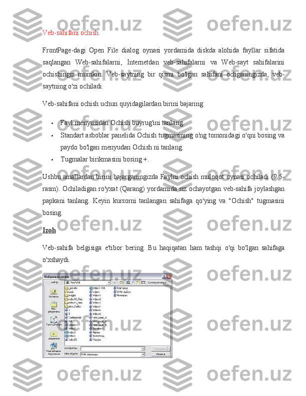 Veb-sahifani ochish
FrontPage-dagi	
 Open	 File	 dialog	 oynasi	 yordamida	 diskda	 alohida	 fayllar	 sifatida
saqlangan	
 Web-sahifalarni,	 Internetdan	 veb-sahifalarni	 va	 Web-sayt	 sahifalarini
ochishingiz	
 mumkin.	 Veb-saytning	 bir	 qismi	 bo'lgan	 sahifani	 ochganingizda,	 veb-
saytning	
 o'zi	 ochiladi.
Veb-sahifani
 ochish	 uchun	 quyidagilardan	 birini	 bajaring:
 Fayl	
 menyusidan	 Ochish	 buyrug'ini	 tanlang.
 Standart	
 asboblar	 panelida	 Ochish	 tugmasining	 o'ng	 tomonidagi	 o'qni	 bosing	 va
paydo	
 bo'lgan	 menyudan	 Ochish	 ni	 tanlang.
 Tugmalar	
 birikmasini	 bosing   +.
Ushbu	
 amallardan	 birini	 bajarganingizda	 Faylni	 ochish	 muloqot	 oynasi	 ochiladi	 (9.5-
rasm).	
 Ochiladigan	 ro'yxat	 (Qarang)	 yordamida	 siz	 ochayotgan	 veb-sahifa	 joylashgan
papkani	
 tanlang.	 Keyin	 kursorni	 tanlangan	 sahifaga	 qo'ying	 va	 "Ochish"	 tugmasini
bosing.
Izoh
Veb-sahifa	
 belgisiga	 e'tibor	 bering.	 Bu	 haqiqatan	 ham	 tashqi	 o'qi	 bo'lgan	 sahifaga
o'xshaydi. 